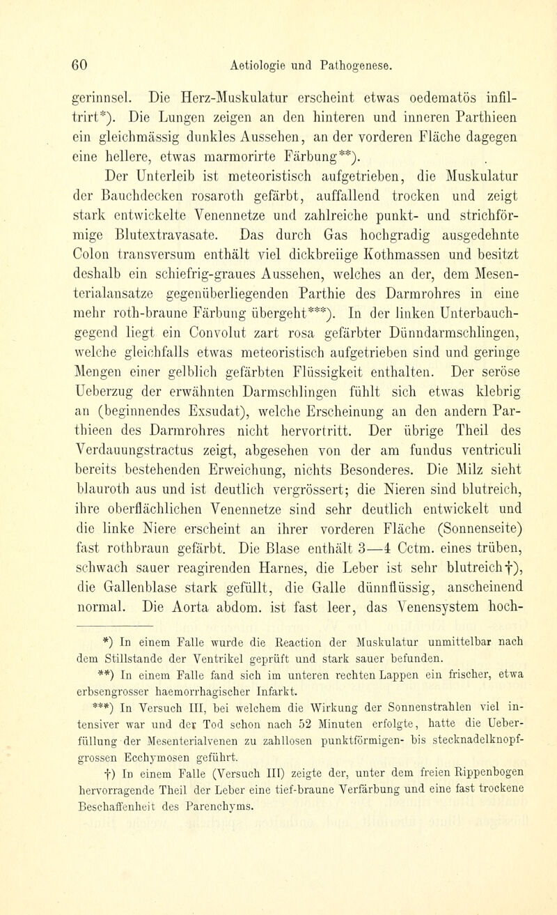 gerinnsei. Die Herz-Muskulatur erscheint etwas oedematös infil- trirt*). Die Lungen zeigen an den hinteren und inneren Parthieen ein gleichmässig dunkles Aussehen, an der vorderen Fläche dagegen eine hellere, etwas marmorirte Färbung**). Der Unterleib ist meteoristisch aufgetrieben, die Muskulatur der Bauchdecken rosaroth gefärbt, auffallend trocken und zeigt stark entwickelte Venennetze und zahlreiche punkt- und strichför- mige Blutextravasate. Das durch Gas hochgradig ausgedehnte Colon transversum enthält viel dickbreiige Kothmassen und besitzt deshalb ein schiefrig-graues Aussehen, welches an der, dem Mesen- terialansatze gegenüberliegenden Parthie des Darmrohres in eine mehr roth-braune Färbung übergeht***). In der linken Unterbauch- gegend liegt ein Convolut zart rosa gefärbter Dünndarmschlingen, welche gleichfalls etwas meteoristisch aufgetrieben sind und geringe Mengen einer gelblich gefärbten Flüssigkeit enthalten. Der seröse Ueberzug der erwähnten Darmschlingen fühlt sich etwas klebrig an (beginnendes Exsudat), welche Erscheinung an den andern Par- thieen des Darmrohres nicht hervortritt. Der übrige Theil des Verdauungstractus zeigt, abgesehen von der am fundus ventriculi bereits bestehenden Erweichung, nichts Besonderes. Die Milz sieht blauroth aus und ist deutlich vergrössert; die Meren sind blutreich, ihre oberflächlichen Venennetze sind sehr deutlich entwickelt und die linke Niere erscheint an ihrer vorderen Fläche (Sonnenseite) fast rothbraun gefärbt. Die Blase enthält 3—4 Cctm. eines trüben, schwach sauer reagirenden Harnes, die Leber ist sehr blutreich f), die Gallenblase stark gefüllt, die Galle dünnflüssig, anscheinend normal. Die Aorta abdom. ist fast leer, das Venensystem hoch- *) In einem Falle wurde die Reaction der Muskulatur unmittelbar nach dem Stillstande der Ventrikel geprüft und stark sauer befunden. **) In einem Falle fand sich im unteren rechten Lappen ein frischer, etwa erbsengrosser haemorrhagischer Infarkt. ***) In Versuch III, bei welchem die Wirkung der Sonnenstrahlen viel in- tensiver war und der Tod schon nach 52 Minuten erfolgte, hatte die Ueber- füllung der Mesenterialvenen zu zahllosen punktförmigen- bis stecknadelknopf- grossen Ecchymosen geführt. t) In einem Falle (Versuch III) zeigte der, unter dem freien Rippenbogen hervorragende Theil der Leber eine tief-braune Verfärbung und eine fast trockene Beschaffenheit des Parenchyms.