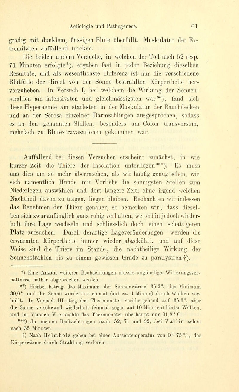 gradig mit dunklem, flüssigen Blute überfüllt. Muskulatur der Ex- tremitäten auffallend trocken. Die beiden andern Versuche, in welchen der Tod nach 52 resp. 71 Minuten erfolgte*), ergaben fast in jeder Beziehung dieselben Resultate, und als wesentlichste Differenz ist nur die verschiedene Blutfülle der direct von der Sonne bestrahlten Körpertheile her- vorzuheben. In Versuch I, bei welchem die Wirkung der Sonnen- strahlen am intensivsten und gleichmässigsten war**), fand sich diese Hyperaemie am stärksten in der Muskulatur der ßauchdecken und an der Serosa einzelner Darmschlingen ausgesprochen, sodass es an den genannten Stellen, besonders am Colon transversum, mehrfach za Blutextravasationen gekommen war. Auffallend bei diesen Versuchen erscheint zunächst, in wie kurzer Zeit die Thiere der Insolation unterliegen***). Es muss uns dies um so mehr überraschen, als wir häufig genug sehen, wie sich namentlich Hunde mit Vorliebe die sonnigsten Stellen zum Niederlegen auswählen und dort längere Zeit, ohne irgend welchen Nachtheil davon zu tragen, liegen bleiben. Beobachten wir indessen das Benehmen der Thiere genauer, so bemerken wir, dass diesel- ben sich zwar anfänglich ganz ruhig verhalten, weiterhin jedoch wieder- holt ihre Lage wechseln und schliesslich doch einen schattigeren Platz aufsuchen. Durch derartige Lageveränderungen werden die erwärmten Körpertheile immer wieder abgekühlt, und auf diese Weise sind die Thiere im Stande, die nachtheilige Wirkung der Sonnenstrahlen bis zu einem gewissen Grade zu paralysirenf). *) Eine Anzahl weiterer Beobachtungen musste ungünstiger Witterungsver- hältnisse halber abgebrochen werden. **) Hierbei betrug das Maximum der Sonnenwärme 35,2, das Minimum 30,0*, und die Sonne wurde nur einmal (auf ca. 1 Minute) durch Wolken ver- hüllt. In Versuch III stieg das Thermometer vorübergehend auf 35,3, aber die Sonne verschwand wiederholt (einmal sogar auf 10 Minuten) hinter Wolken, und im Versuch V erreichte das Thermometer überhaupt nur 31,8 C. ***) .In meinen Beobachtungen nach 52, 71 und 92, .bei Valiin schon nach 35 Minuten. f) Nach Helmholz gehen bei einer Aussentemperatur von 0 75 /oo der Körperwärme durch Strahlung verloren.