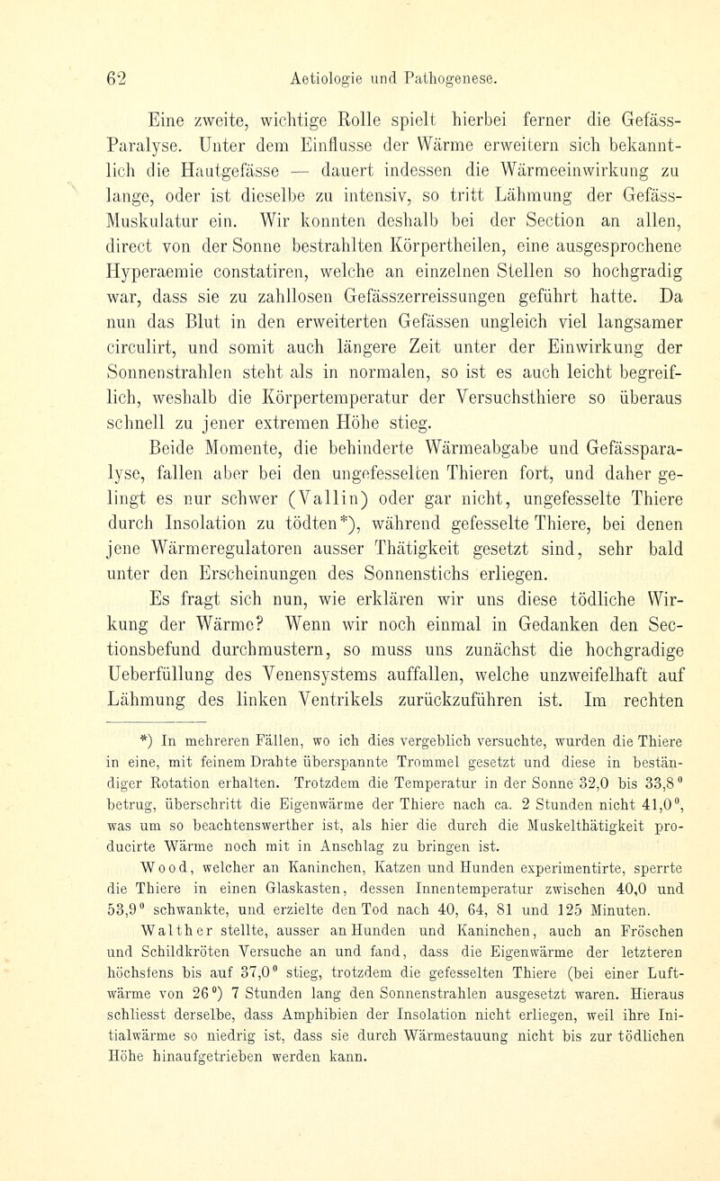 Eine zweite, wichtige Rolle spielt hierbei ferner die Gefäss- Paralyse. Unter dem Einflüsse der Wärme erweitern sich bekannt- lich die Hautgefässe — dauert indessen die Wärmeeinwirkung zu lange, oder ist dieselbe zu intensiv, so tritt Lähmung der Gefäss- Muskulatur ein. Wir konnten deshalb bei der Section an allen, direct von der Sonne bestrahlten Körpertheilen, eine ausgesprochene Hyperaemie constatiren, welche an einzelnen Stellen so hochgradig war, dass sie zu zahllosen Gefässzerreissungen geführt hatte. Da nun das Blut in den erweiterten Gefässen ungleich viel langsamer circulirt, und somit auch längere Zeit unter der Einwirkung der Sonnenstrahlen steht als in normalen, so ist es auch leicht begreif- lich, weshalb die Körpertemperatur der Versuchsthiere so überaus schnell zu jener extremen Höhe stieg. Beide Momente, die behinderte Wärmeabgabe und Gefässpara- lyse, fallen aber bei den ungefesselcen Thieren fort, und daher ge- lingt es nur schwer (Valiin) oder gar nicht, ungefesselte Thiere durch Insolation zu tödten*), während gefesselte Thiere, bei denen jene Wärmeregulatoren ausser Thätigkeit gesetzt sind, sehr bald unter den Erscheinungen des Sonnenstichs erliegen. Es fragt sich nun, wie erklären wir uns diese tödliche Wir- kung der Wärme? Wenn wir noch einmal in Gedanken den Sec- tionsbefund durchmustern, so muss uns zunächst die hochgradige Ueberfüllung des Venensystems auffallen, welche unzweifelhaft auf Lähmung des linken Ventrikels zurückzuführen ist. Im rechten *) In mehreren Fällen, wo ich dies vergeblich versuchte, wurden die Thiere in eine, mit feinem Drahte überspannte Trommel gesetzt und diese in bestän- diger Rotation erhalten. Trotzdem die Temperatur in der Sonne 32,0 bis 33,8 betrug, überschritt die Eigenwärme der Thiere nach ca. 2 Stunden nicht 41,0°, was um so beachtenswerther ist, als hier die durch die Muskelthätigkeit pro- ducirte Wärme noch mit in Anschlag zu bringen ist. Wood, welcher an Kaninchen, Katzen und Hunden experimentirte, sperrte die Thiere in einen Glaskasten, dessen Innentemperatur zwischen 40,0 und 53,9° schwankte, und erzielte den Tod nach 40, 64, 81 und 125 Minuten. Walther stellte, ausser an Hunden und Kaninchen, auch an Fröschen und Schildkröten Versuche an und fand, dass die Eigenwärme der letzteren höchstens bis auf 37,0° stieg, trotzdem die gefesselten Thiere (bei einer Luft- wärme von 26 °) 7 Stunden lang den Sonnenstrahlen ausgesetzt waren. Hieraus schliesst derselbe, dass Amphibien der Insolation nicht erliegen, weil ihre Ini- tialwärme so niedrig ist, dass sie durch Wärmestauung nicht bis zur tödlichen Höhe hinaufgetrieben werden kann.