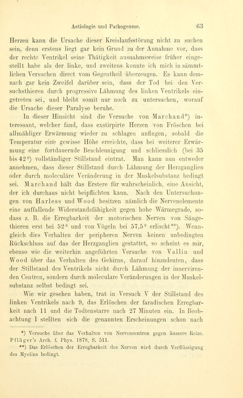 Herzen kann die Ursache dieser Kreislaufsstörung nicht zu suchen sein, denn erstens liegt gar kein Grund zu der Annahme vor, dass der rechte Ventrikel seine Thätigkeit ausnahmsweise früher einge- stellt habe als der linke, und zweitens konnte ich mich in sämmt- liohen Versuchen direct vom Gegentheil überzeugen. Es kann dem- nach gar kein Zweifel darüber sein, dass der Tod bei den Ver- suchsthieren durch progressive Lähmung des linken Ventrikels ein- getreten sei, und bleibt somit nur noch zu untersuchen, worauf die Ursache dieser Paralyse beruhe. In dieser Hinsicht sind die Versuche von Marchand*) in- teressant, welcher fand, dass exstirpirte Herzen von Fröschen bei allmähliger Erwärmung wieder zu schlagen anfingen, sobald die Temperatur eirie gewisse Höhe erreichte, dass bei weiterer Erwär- mung eine fortdauernde Beschleunigung und schliesslich (bei 35 bis 42 ^) vollständiger Stillstand eintrat. Man kann nun entweder annehmen, dass dieser Stillstand durch Lähmung der Herzganglien oder durch moleculäre Veränderung in der Muskelsubstanz bedingt sei. Marchand hält das Erstere für wahrscheinlich, eine Ansicht, der ich durchaus nicht beipflichten kann. Nach den Untersuchun- gen von Harless und Wood besitzen nämlich die Nervenelemente eine auffallende Widerstandsfähigkeit gegen hohe Wärmegrade, so- dass z. B. die Erregbarkeit der motorischen Nerven von Säuge- thieren erst bei 52° und von Vögeln bei 57,5° erlischt**). Wenn- gleich dies Verhalten der peripheren Nerven keinen unbedingten Rückschluss auf das der Herzganglien gestattet, so scheint es mir, ebenso wie die weiterhin angeführten Versuche von Valiin und Wood über das Verhalten des Gehirns, darauf hinzudeuten, dass der Stillstand des Ventrikels nicht durch Lähmung der innerviren- den Centren, sondern durch moleculäre Veränderungen in der Muskel- substanz selbst bedingt sei. Wie wir gesehen haben, trat in Versuch V der Stillstand des linken Ventrikels nach 9, das Erlöschen der faradischen Erregbar- keit nach 11 und die Todtenstarre nach 27 Minuten ein. In Beob- achtung I stellten sich die genannten Erscheinungen schon nach *) Versuche über das Verhalten von Nervencentren gegen äussere Reize. Pflüger's Arch. f. Phys. 1878, S. 511. **) Das Erlöschen der Erregbarkeit des Nerven wird durch Verflüssigung des Myelins bedingt.