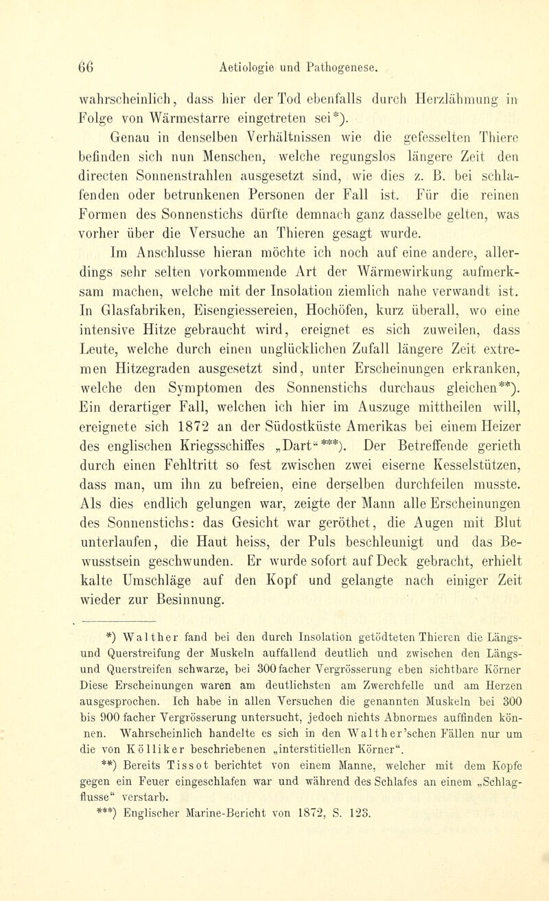 wahrscheinlich, dass hier der Tod ebenfalls durch Herzlähmimg in Folge von Wärraestarre eingetreten sei*). Genau in denselben Verhältnissen wie die gefesselten Thiere befinden sich nun Menschen, welche regungslos längere Zeit den directen Sonnenstrahlen ausgesetzt sind, wie dies z. B. bei schla- fenden oder betrunkenen Personen der Fall ist. Für die reinen Formen des Sonnenstichs dürfte demnach ganz dasselbe gelten, was vorher über die Versuche an Thieren gesagt wurde. Im Anschlüsse hieran möchte ich noch auf eine andere, aller- dings sehr selten vorkommende Art der Wärmewirkung aufmerk- sam machen, welche mit der Insolation ziemlich nahe verwandt ist. In Glasfabriken, Eisengiessereien, Hochöfen, kurz überall, wo eine intensive Hitze gebraucht wird, ereignet es sich zuweilen, dass Leute, welche durch einen unglücklichen Zufall längere Zeit extre- men Hitzegraden ausgesetzt sind, unter Erscheinungen erkranken, welche den Symptomen des Sonnenstichs durchaus gleichen**). Ein derartiger Fall, welchen ich hier im Auszuge mittheilen will, ereignete sich 1872 an der Südostküste Amerikas bei einem Heizer des englischen Kriegsschiffes „Darf***). Der Betreffende gerieth durch einen Fehltritt so fest zwischen zwei eiserne Kesselstützen, dass man, um ihn zu befreien, eine derselben durchfeilen musste. Als dies endlich gelungen war, zeigte der Mann alle Erscheinungen des Sonnenstichs: das Gesicht war geröthet, die Augen mit Blut unterlaufen, die Haut heiss, der Puls beschleunigt und das Be- wusstsein geschwunden. Er wurde sofort auf Deck gebracht, erhielt kalte Umschläge auf den Kopf und gelangte nach einiger Zeit wieder zur Besinnung. *) Walther fand bei den durch Insolation getödteten Thieren die Längs- und Querstreifung der Muskeln auffallend deutlich und zwischen den Längs- und Querstreifen schwarze, bei SOOfacher Vergrösserung eben sichtbare Körner Diese Erscheinungen waren am deutlichsten am Zwerchfelle und am Herzen ausgesprochen. Ich habe in allen Versuchen die genannten Muskeln bei 300 bis 900 facher Vergrösserung untersucht, jedoch nichts Abnormes auffinden kön- nen. Wahrscheinlich handelte es sich in den Walt her'sehen Fällen nur um die von Kölliker beschriebenen „interstitiellen Körner. **) Bereits Tissot berichtet von einem Manne, welcher mit dem Kopfe gegen ein Feuer eingeschlafen war und während des Schlafes an einem „Schlag- flusse verstarb. ***) Englischer Marine-Bericht von 1872, S. 123.