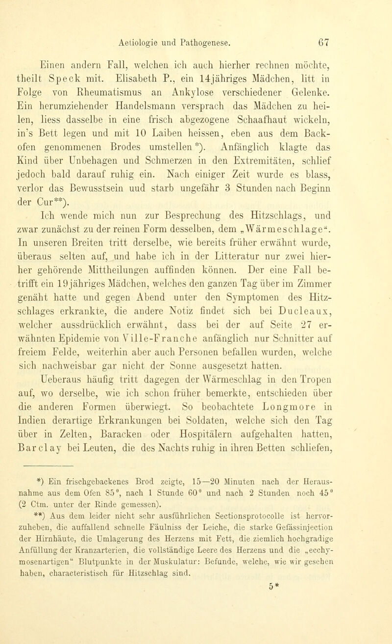 Einen andern Fall, welchen icli auch hierher rechnen möchte, theilt Speck mit. Elisabeth P., ein 14jähriges Mädchen, litt in Folge von Rheumatismus an Ankylose verschiedener Gelenke. Ein herumziehender Handelsmann versprach das Mädchen zu hei- len, liess dasselbe in eine frisch abgezogene Schaafhaut wickeln, in's Bett legen und mit 10 Laiben heissen, eben aus dem Back- ofen genommenen Brodes umstellen *). Anfänglich klagte das Kind über Unbehagen und Schmerzen in den Extremitäten, schlief jedoch bald darauf ruhig ein. Nach einiger Zeit wurde es blass, verlor das Bewusstsein uud starb ungefähr 3 Stunden nach Beginn der Cur**). Ich wende mich nun zur Besprechung des Hitzschlags, und zwar zunächst zu der reinen Form desselben, dem ^Wärmeschlage. In unseren Breiten tritt derselbe, Avie bereits früher erwähnt wurde, überaus selten auf, und habe ich in der Litteratur nur zwei hier- her gehörende Mittheilungen auffinden können. Der eine Fall be- trifft ein 19 jähriges Mädchen, welches den ganzen Tag über im Zimmer genäht hatte und gegen Abend unter den Symptomen des Hitz- schlages erkrankte, die andere Notiz findet sich bei Ducleaux, welcher aussdrücklich erwähnt, dass bei der auf Seite 27 er- wähnten Epidemie von Ville-Franche anfänglich nur Schnitter auf freiem Felde, weiterhin aber auch Personen befallen wurden, welche sich nachweisbar gar nicht der Sonne ausgesetzt hatten. Ueberaus häufig tritt dagegen der Wärmeschlag in den Tropen auf, wo derselbe, wie ich schon früher bemerkte, entschieden über die anderen Formen überwiegt. So beobachtete Longmore in Indien derartige Erkrankungen bei Soldaten, welche sich den Tag über in Zelten, Baracken oder Hospitälern aufgehalten hatten, Barclay bei Leuten, die des Nachts ruhig in ihren Betten schliefen, *) Ein. frischgebackenes Brod zeigte, 15—20 Minuten nach der Heraus- nahme aus dem Ofen 85, nach 1 Stunde 60 und nach 2 Stunden noch 45 (2 Ctm. unter der Rinde gemessen). **) Aus dem leider nicht sehr ausführlichen SectionsprotocoUe ist hervor- zuheben, die auffallend schnelle Fäulniss der Leiche, die starke Gefässinjection der Hirnhäute, die Umlagerung des Herzens mit Fett, die ziemlich hochgradige Anfüllung der Kranzarterien, die vollständige Leere des Herzensund die „ecchy- mosenartigen Blutpunkte in der Muskulatur: Befunde, welche, wie wir gesehen haben, characteristisch für Hitzschlag sind. 5*