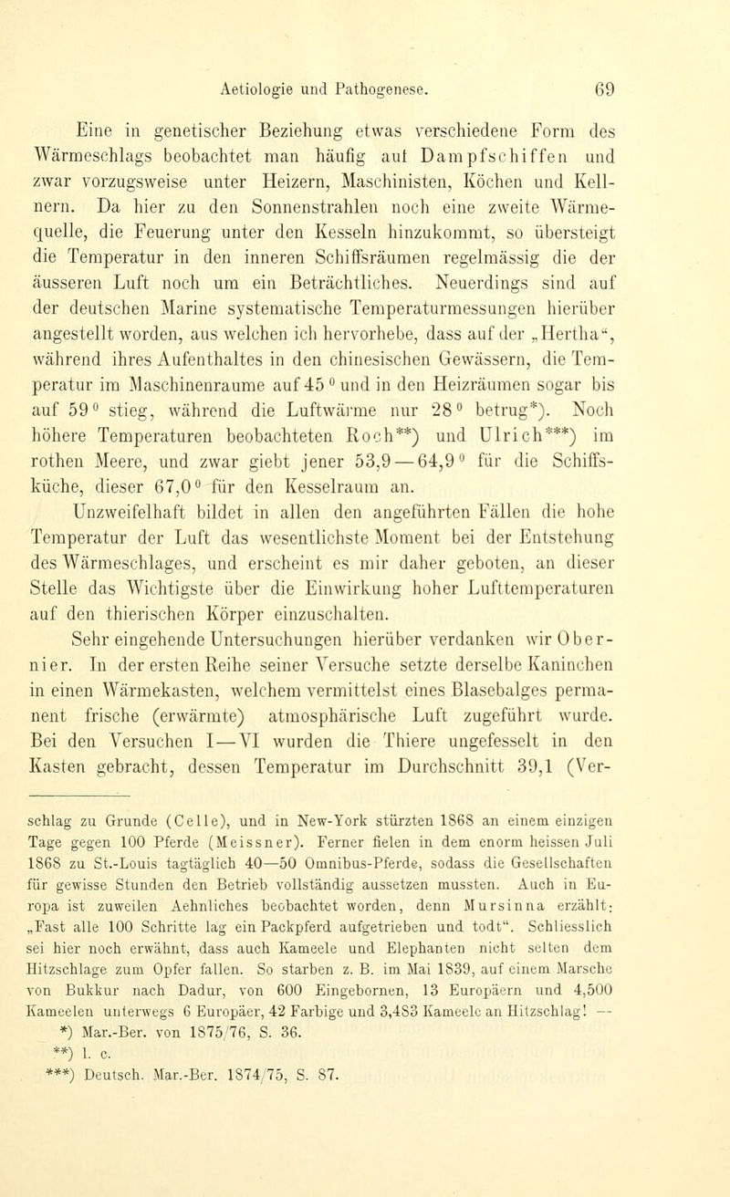 Eine in genetischer Beziehung etwas verschiedene Form des Wärmeschlags beobachtet nian häufig aut Dampfschiffen und zwar vorzugsweise unter Heizern, Maschinisten, Köchen und Kell- nern. Da hier zu den Sonnenstrahlen noch eine zweite Wärme- quelle, die Feuerung unter den Kesseln hinzukommt, so übersteigt die Temperatur in den inneren Schiffsräumen regelmässig die der äusseren Luft noch um ein Beträchtliches. Neuerdings sind auf der deutschen Marine systematische Temperaturmessungen hierüber angestellt worden, aus welchen ich hervorhebe, dass auf der „Hertha, während ihres Aufenthaltes in den chinesischen Gewässern, die Tem- peratur im Maschinenräume auf 45 ^ und in den Heizräumen sogar bis auf 590 stieg, während die Luftwärme nur 28° betrug*). Noch höhere Temperaturen beobachteten Roch**) und Ulrich***) im rothen Meere, und zwar giebt jener 53,9 — 64,9° für die Schiffs- küche, dieser 67,0° für den Kesselraum an. Unzweifelhaft bildet in allen den angeführten Fällen die hohe Temperatur der Luft das wesentlichste Moment bei der Entstehung des Wärmeschlages, und erscheint es mir daher geboten, an dieser Stelle das Wichtigste über die Einwirkung hoher Lufttemperaturen auf den thierischen Körper einzuschalten. Sehr eingehende Untersuchungen hierüber verdanken wirOber- nier. Tn der ersten Reihe seiner Versuche setzte derselbe Kaninchen in einen Wärmekasten, welchem vermittelst eines Blasebalges perma- nent frische (erwärmte) atmosphärische Luft zugeführt wurde. Bei den Versuchen I—VI wurden die Thiere ungefesselt in den Kasten gebracht, dessen Temperatur im Durchschnitt 39,1 (Ver- schlag zu Grunde (Celle), und in New-York stürzten 1868 an einem einzigen Tage gegen 100 Pferde (Meissner). Ferner fielen in dem enorm heissen Juli 1868 zu St.-Louis tagtäglich 40—50 Omnibus-Pferde, sodass die Gesellschaften für gewisse Stunden den Betrieb vollständig aussetzen mussten. Auch in Eu- ropa ist zuweilen Aehnliches beobachtet worden, denn Mursinna erzählt; „Fast alle 100 Schritte lag ein Packpferd aufgetrieben und todt. Schliesslich sei hier noch erwähnt, dass auch Kameele und Elephanten nicht selten dem Hitzschlage zum Opfer fallen. So starben z. B. im Mai 1839, auf einem Marsche von Bukkur nach Dadur, von 600 Eingebornen, 13 Europäern und 4,500 Kameelen unterwegs 6 Europäer, 42 Farbige und 3,483 Kameele an Hitzschlag! — *) Mar.-Ber. von 1875/76, S. 36. **) 1. c. ***) Deutsch. Mar.-Ber. 1874/75, S. 87.