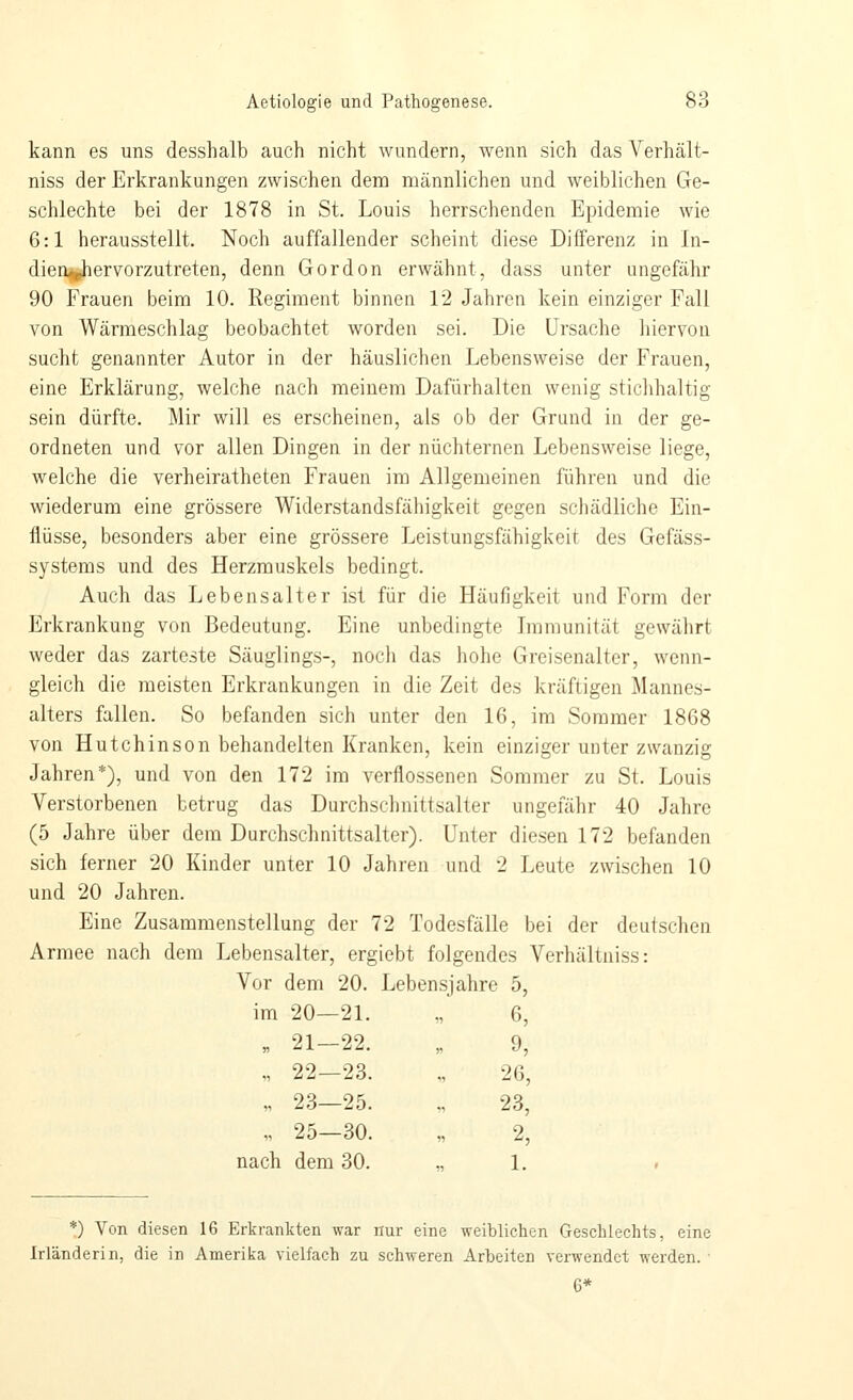 kann es uns desshalb auch nicht wundern, wenn sich das Verhält- niss der Erkrankungen zwischen dem männlichen und weiblichen Ge- schlechte bei der 1878 in St. Louis herrschenden Epidemie wie 6:1 herausstellt. Noch auffallender scheint diese Differenz in In- dien^ervorzutreten, denn Gordon erwähnt, dass unter ungefähr 90 Frauen beim 10. Regiment binnen 12 Jahren kein einziger Fall von Wärmeschlag beobachtet worden sei. Die Ursache hiervon sucht genannter Autor in der häuslichen Lebensweise der Frauen, eine Erklärung, welche nach meinem Dafürhalten wenig sticlihaltig sein dürfte. Mir will es erscheinen, als ob der Grund in der ge- ordneten und vor allen Dingen in der nüchternen Lebensweise liege, welche die verheiratheten Frauen im Allgemeinen führen und die wiederum eine grössere Widerstandsfähigkeit gegen schädliche Ein- flüsse, besonders aber eine grössere Leistungsfähigkeit des Gefäss- systems und des Herzmuskels bedingt. Auch das Lebensalter ist für die Häufigkeit und Form der Erkrankung von Bedeutung. Eine unbedingte Lnraunität gewährt weder das zarteste Säuglings-, noch das hohe Greisenalter, wenn- gleich die meisten Erkrankungen in die Zeit des kräftigen Mannes- alters fallen. So befanden sich unter den 16, im Sommer 1868 von Hutchinson behandelten Kranken, kein einziger unter zwanzig Jahren*), und von den 172 im verflossenen Sommer zu St. Louis Verstorbenen betrug das Durchschnittsalter ungefähr 40 Jahre (5 Jahre über dem Durchschnittsalter). Unter diesen 172 befanden sich ferner 20 Kinder unter 10 Jahren und 2 Leute zwischen 10 und 20 Jahren. Eine Zusammenstellung der 72 Todesfälle bei der deutschen Armee nach dem Lebensalter, ergiebt folgendes Verhältniss: Vor dem 20. Lebensjahre 5, im 20—21. « 6, „ 21—22. » 9, „ 22—23. n 26, „ 23—25. „ 23, „ 25—30. n 2, ach dem 30. n 1. *) Von diesen 16 Erkrankten war nur eine weiblichen Geschlechts, eine Irländerin, die in Amerika vielfach zu schweren Arbeiten verwendet werden. ■ 6*