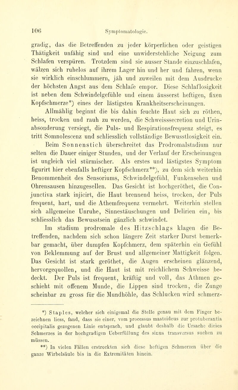 gnidig, das die J3etreffenden zu jeder körperlichen oder geistigen Thätigkeit unfähig sind und eine unwiderstehliche Neigung zum Schlafen verspüren. Trotzdem sind sie ausser Stande einzuschlafen, wälzen sich ruhelos auf ihrem Lager hin und her und fahren, wenn sie wirklich einschlummern, jäh und zuweilen mit dem Ausdrucke der höchsten Angst aus dem Schlafe empor. Diese Schlaflosigkeit ist neben dem Schwindelgefühle und einem äusserst heftigen, fixen Kopfschmerze*) eines der lästigsten Krankheitserscheinungen. Allmählig beginnt die bis dahin feuchte Haut sich zu röthen, heiss, trocken und rauh zu werden, die Schweisssecretion und Urin- absonderung versiegt, die Puls- und Respirationsfrequenz steigt, es tritt Somnolescenz und schliesslich vollständige Bewusstlosigkeit ein. Beim Sonnenstich überschreitet das Prodromalstadium nur selten die Dauer einiger Stunden, und der Verlauf der Erscheinungen ist ungleich viel stürmischer. Als erstes und lästigstes Symptom figurirt hier ebenfalls heftiger Kopfschmerz**), zu dem sich weiterhin Benommenheit des Sensoriums, Schwindelgefühl, Funkensehen und Ohrensausen hinzugesellen. Das Gesicht ist hochgeröthet, die Con- junctiva stark injicirt, die Haut brennend heiss, trocken, der Puls frequent, hart, und die Athemfrequenz vermehrt. Weiterhin stellen sich allgemeine Unruhe, Sinnestäuschungen und Delirien ein, bis schliesslich das Bewusstsein gänzlich schwindet. Im Stadium prodromale des Hitzschlags klagen die Be- treffenden, nachdem sich schon längere Zeit starker Durst bemerk- bar gemacht, über dumpfen Kopfchmerz, dem späterhin ein Gefühl von Beklemmung auf der Brust und allgemeiner Mattigkeit folgen. Das Gesicht ist stark geröthet, die Augen erscheinen glänzend, hervorgequollen, und die Haut ist mit reichlichem Seh weisse be- deckt. Der Puls ist frequent, kräftig und voll, das Athmen ge- schieht mit offenem Munde, die Lippen sind trocken, die Zunge scheinbar zu gross für die Mundhöhle, das Schlucken wird schmerz- *) Staples, welcher sich einigemal die Stelle genau mit dem Finger be- zeichnen liess, fand, dass sie einer, vom processus mastoideus zur protuberantia occipitalis gezogenen Linie entsprach, und glaubt deshalb die Ursache dieses Schmerzes in der hochgradigen UeberfüUung des sinus transversus suchen zu müssen. **) In vielen Fällen erstreckten sich diese heftigen Schmerzen iiber die ganze Wirbelsäule bis in die Extremitäten hinein.