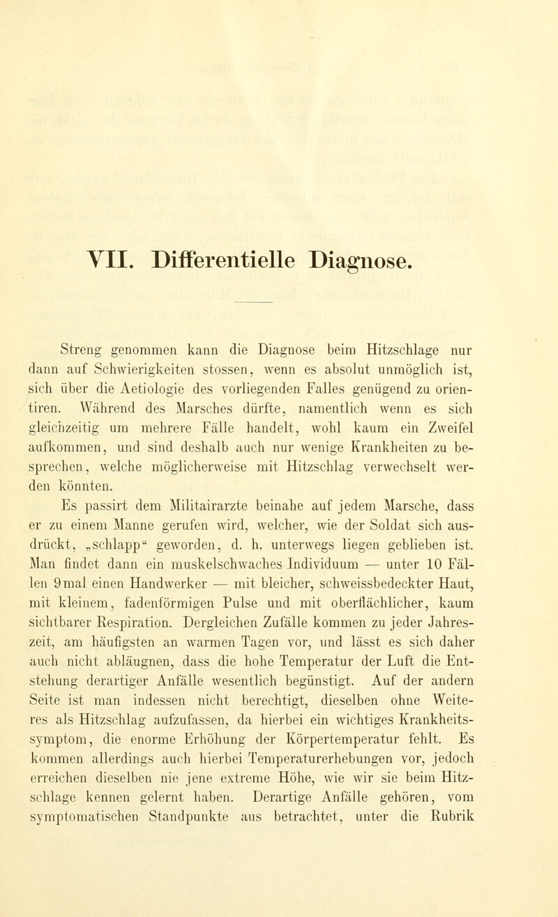 VII. DifFerentielle Diagnose. streng genommen kann die Diagnose beim Hitzschlage nur dann auf Schwierigkeiten stossen, wenn es absolut unmöglich ist, sich über die Aetiologie des vorliegenden Falles genügend zu orien- tiren. Während des Marsches dürfte, namentlich wenn es sich gleichzeitig um mehrere Fälle handelt, wohl kaum ein Zweifel aufkommen, und sind deshalb auch nur wenige Krankheiten zu be- sprechen, welche möglicherweise mit Hitzschlag verwechselt wer- den könnten. Es passirt dem ]\Iilitairarzte beinahe auf jedem Marsche, dass er zu einem Manne gerufen wird, welcher, wie der Soldat sich aus- drückt, „schlapp geworden, d. h. unterwegs liegen geblieben ist. Man findet dann ein muskelschwaches Individuum — unter 10 Fäl- len 9 mal einen Handwerker — mit bleicher, schweissbedeckter Haut, mit kleinem, fadenförmigen Pulse und mit oberflächlicher, kaum sichtbarer Kespiration. Dergleichen Zufälle kommen zu jeder Jahres- zeit, am häufigsten an warmen Tagen vor, und lässt es sich daher auch nicht abläugnen, dass die hohe Temperatur der Luft die Ent- stehung derartiger Anfälle wesentlich begünstigt. Auf der andern Seite ist man indessen nicht berechtigt, dieselben ohne Weite- res als Hitzschlag aufzufassen, da hierbei ein wichtiges Krankheits- symptom, die enorme Erhöhung der Körpertemperatur fehlt. Es kommen allerdings auch hierbei Temperaturerhebungen vor, jedoch erreichen dieselben nie jene extreme Höhe, wie wir sie beim Hitz- schlage kennen gelernt haben. Derartige Anfälle gehören, vom symptomatischen Standpunkte aus betrachtet, unter die Rubrik