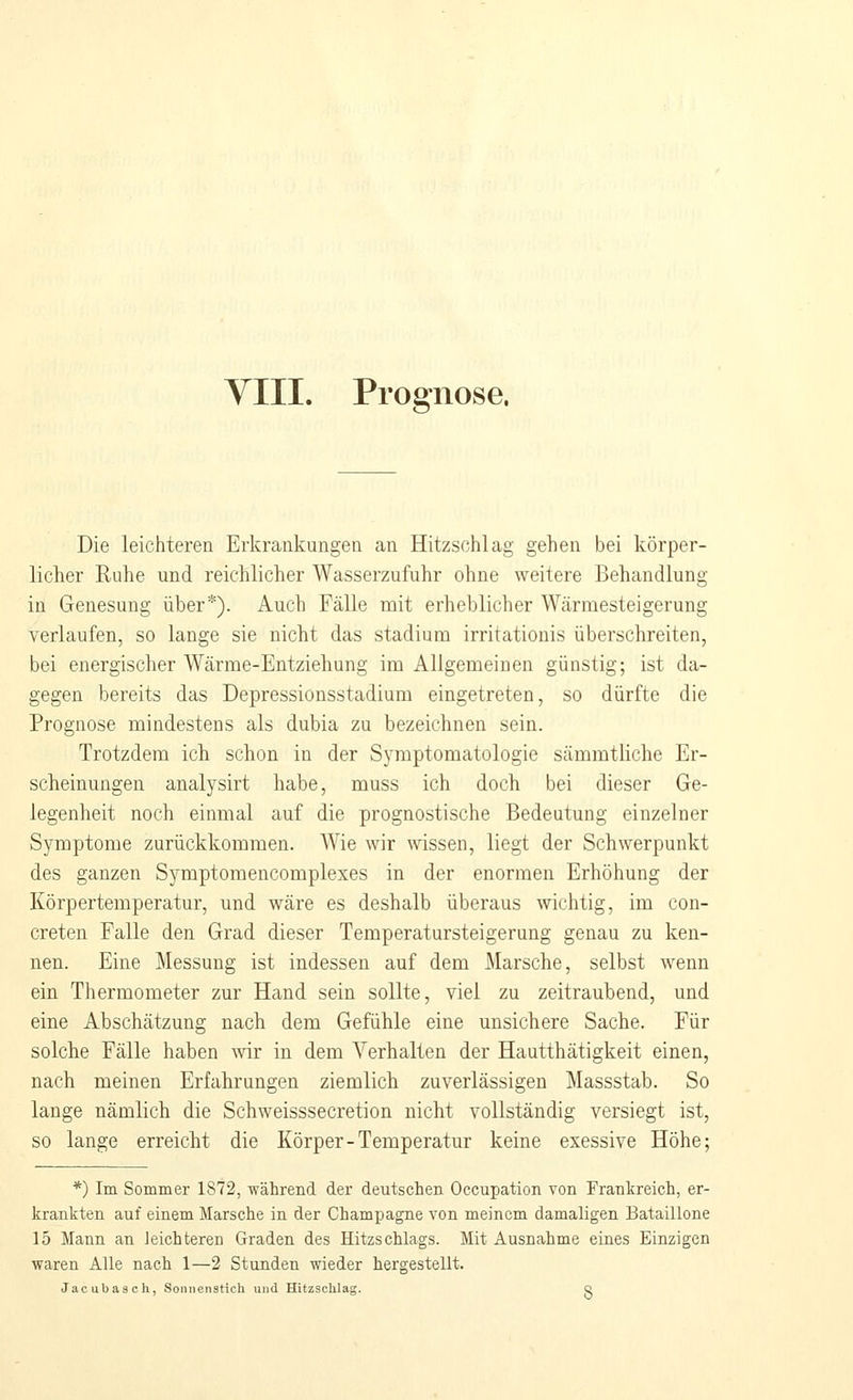 VIII. Prognose. Die leichteren Erkrankungen an Hitzschlag gehen bei körper- licher Ruhe und reichlicher Wasserzufuhr ohne weitere Behandlung in Genesung über*). Auch Fälle mit erheblicher Wärmesteigerung verlaufen, so lange sie nicht das Stadium irritationis überschreiten, bei energischer Wärme-Entziehung im Allgemeinen günstig; ist da- gegen bereits das Depressionsstadium eingetreten, so dürfte die Prognose mindestens als dubia zu bezeichnen sein. Trotzdem ich schon in der Symptomatologie sämmtliche Er- scheinungen analysirt habe, muss ich doch bei dieser Ge- legenheit noch einmal auf die prognostische Bedeutung einzelner Symptome zurückkommen. AVie wir wissen, liegt der Schwerpunkt des ganzen Symptomencomplexes in der enormen Erhöhung der Körpertemperatur, und wäre es deshalb überaus wichtig, im con- creten Falle den Grad dieser Temperatursteigerung genau zu ken- nen. Eine Messung ist indessen auf dem Marsche, selbst wenn ein Thermometer zur Hand sein sollte, viel zu zeitraubend, und eine Abschätzung nach dem Gefühle eine unsichere Sache. Für solche Fälle haben \vir in dem Verhalten der Hautthätigkeit einen, nach meinen Erfahrungen ziemlich zuverlässigen Massstab. So lange nämlich die Schweisssecretion nicht vollständig versiegt ist, so lange erreicht die Körper-Temperatur keine exessive Höhe; *) Im Sommer 1872, während der deutschen Occupation von Frankreich, er- krankten auf einem Marsche in der Champagne von meinem damaligen Bataillone 15 Mann an leichteren Graden des Hitzschlags. Mit Ausnahme eines Einzigen waren Alle nach 1—2 Stunden wieder hergestellt. Jacubasch, Sonnenstich und Hitzschlag. q