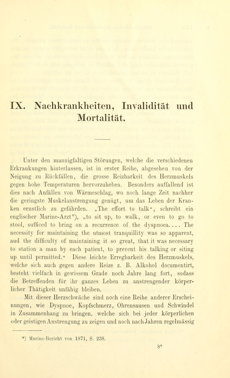 IX. Nachkrankheiten, Invalidität und Mortalität. Unter den mannigfaltigen Störungen, welche die verschiedenen Erkrankungen hinterlassen, ist in erster Reihe, abgesehen von der Neigung zu Ivückfällen, die grosse Reizbarkeit des Herzmuskels gegen hohe Temperaturen hervorzuheben. Besonders auffallend ist dies nach Anfällen von Wärmeschlag, wo noch lange Zeit nachher die geringste Muskelanstrengung genügt, um das Leben der Kran- ken ernstlicli zu gefährden. „The eifort to talk, schreibt ein englischer Marine-Arzt*), „to sit up, to walk, or even to go to stool, sufficed to bring on a recurrence of the dyspnoea. . . . The necessity for maintaining the utmost tranquillity was so apparent, aud the difficulty of maintaining it so great, that it was necessary to Station a man by each patient, to prevent his talking or siting up until permitted. Diese leichte Erregbarkeit des Herzmuskels, welche sich auch gegen andere Reize z. B. Alkohol documentirt, besteht vielfach in gewissem Grade noch Jahre lang fort, sodass die Betreffenden für ihr ganzes Leben zu anstrengender körper- licher Thätigkeit unfähig bleiben. Mit dieser Herzschwäche sind noch eine Reihe anderer Erschei- nungen, wie Dyspnoe, Kopfschmerz, Ohrensausen und Schwindel in Zusammenhang zu bringen, welche sich bei jeder körperlichen oder geistigen Anstrengung zu zeigen und noch nach Jahren regelmässig