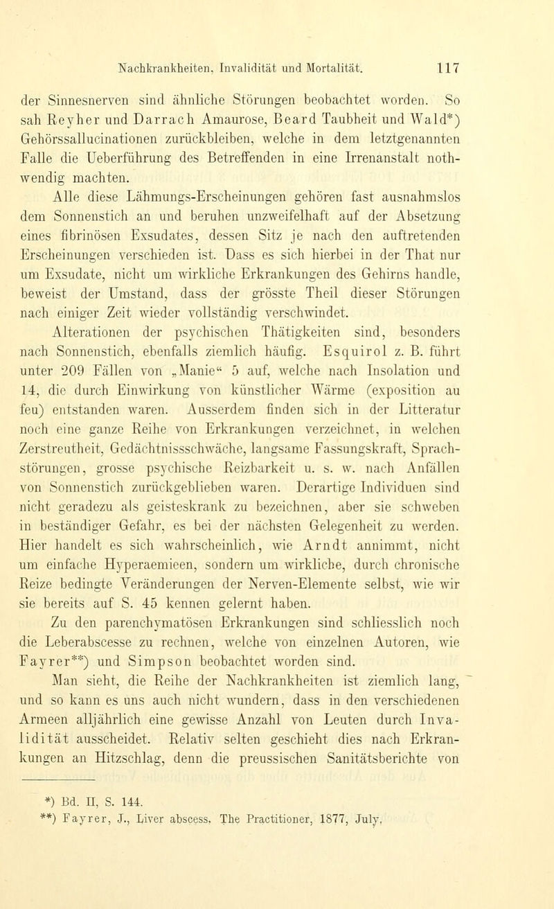 der Sinnesnerven sind ähnliche Störungen beobachtet worden. So sah Reyher und Darrach Amaurose, Board Taubheit und Wald*) Gehörssallucinationen zurückbleiben, welche in dem letztgenannten Falle die Ueberführung des Betreffenden in eine Irrenanstalt noth- wendig machten. Alle diese Lähmungs-Erscheinungen gehören fast ausnahmslos dem Sonnenstich an und beruhen unzweifelhaft auf der Absetzung eines fibrinösen Exsudates, dessen Sitz je nach den auftretenden Erscheinungen verschieden ist. üass es sich hierbei in der That nur um Exsudate, nicht um wirkliche Erkrankungen des Gehirns handle, beweist der Umstand, dass der grösste Theil dieser Störungen nach einiger Zeit wieder vollständig verschwindet. Alterationen der psychischen Thätigkeiten sind, besonders nach Sonnenstich, ebenfalls ziemlich häufig. Esquirol z. B. führt unter 209 Fällen von „Manie 5 auf, welche nach Insolation und 14, die durch Einwirkung von künstlicher Wärme (exposition au feu) entstanden waren. Ausserdem finden sich in der Litteratur noch eine ganze Reihe von Erkrankungen verzeichnet, in welchen Zerstreutheit, Gedächtnissschwäche, langsame Fassungskraft, Sprach- störungen, grosse psychische Reizbarkeit u, s. w. nach Anfällen von Sonnenstich zurückgeblieben waren. Derartige Individuen sind nicht geradezu als geisteskrank zu bezeichnen, aber sie schweben in beständiger Gefahr, es bei der nächsten Gelegenheit zu werden. Hier handelt es sich wahrscheinlich, wie Arndt annimmt, nicht um einfache Hyperaemieen, sondern um wirkliche, durch chronische Reize bedingte Veränderaugen der Nerven-Elemente selbst, wie wir sie bereits auf S. 45 kennen gelernt haben. Zu den parenchymatösen Erkrankungen sind schliesslich noch die Leberabscesse zu rechnen, welche von einzelnen Autoren, wie Fayrer**) und Simpson beobachtet worden sind. Man sieht, die Reihe der Nachkrankheiten ist ziemlich lang, und so kann es uns auch nicht wundern, dass in den verschiedenen Armeen alljährlich eine gewisse Anzahl von Leuten durch Inva- lidität ausscheidet. Relativ selten geschieht dies nach Erkran- kungen an Hitzschlag, denn die preussischen Sanitätsberichte von *) Bd. II, S. 144. **) Fayrer, J., Liver abscess. The Practitioner, 1877, July.