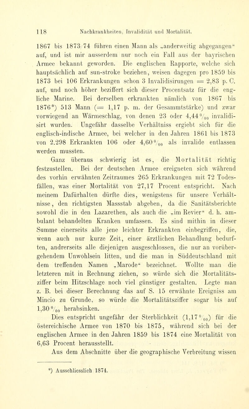 1867 bis 1873/74 führen einen Mann als „anderweitig abgegangen auf, und ist mir ausserdem nur noch ein Fall aus der bayrischen Armee bekannt geworden. Die englischen Rapporte, welche sich hauptsächlich auf sun-stroke beziehen, weisen dagegen pro 1859 bis 1873 bei 106 Erkrankungen schon 3 Invalidisirungen = 2,83 p. C. auf, und noch höher beziffert sich dieser Procentsatz für die eng- liche Marine. Bei derselben erkrankten nämlich von 1867 bis 1876*) 513 Mann (= 1,17 p. m. der Gesammtstärke) und zwar vorwiegend an Wärmeschlag, von denen 23 oder 4,44 %o invalidi- sirt wurden. Ungefähr dasselbe Verhältniss ergiebt sich für die englisch-indische Armee, bei welcher in den Jahren 1861 bis 1873 von 2.298 Erkrankten 106 oder 4,60 %o als invalide entlassen werden mussten. Ganz überaus schwierig ist es, die Mortalität richtig festzustellen. Bei der deutschen Armee ereigneten sich während des vorhin erwähnten Zeitraumes 265 Erkrankungen mit 72 Todes- fällen, was einer Mortalität von 27,17 Procent entspricht. Nach meinem Dafürhalten dürfte dies, wenigstens für unsere Verhält- nisse, den richtigsten Massstab abgeben, da die Sanitätsberichte sowohl die in den Lazarethen, als auch die „im Revier d. h. am- bulant behandelten Kranken umfassen. Es sind mithin in dieser Summe einerseits alle jene leichter Erkrankten einbegriffen, die, wenn auch nur kurze Zeit, einer ärztlichen Behandlung bedurf- ten, andrerseits alle diejenigen ausgeschlossen, die nur an vorüber- gehendem Unwohlsein litten, und die man in Süddeutschland mit dem treffenden Namen „Marode bezeichnet. Wollte man die letzteren mit in Rechnung ziehen, so würde sich die Mortalitäts- ziffer beim Hitzschlage noch viel günstiger gestalten. Legte man z. B. bei dieser Berechnung das auf S. 15 erwähnte Ereigniss am Mincio zu Grunde, so würde die Mortalitätsziffer sogar bis auf 1,30 %o herabsinken. Dies entspricht ungefähr der Sterblichkeit (1,17 qq) für die östereichische Armee von 1870 bis 1875, während sich bei der englischen Armee in den Jahren 1859 bis 1874 eine Mortalität von 6,63 Procent herausstellt. Aus dem Abschnitte über die geographische Verbreitung wissen *) Ausschliesslich 1874.
