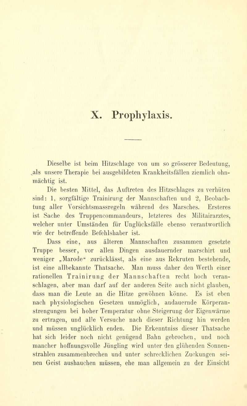 X. Prophylaxis. Dieselbe ist beim Hitzschlage von um so grösserer Bedeutung, ^als unsere Therapie bei ausgebildeten Krankheitsfällen ziemlich ohn- mächtig ist. Die besten Mittel, das Auftreten des Hitzschlages zu verhüten sind: 1, sorgfältige Trainirung der Mannschaften und 2, Beobach- tung aller Vorsichtsmassregeln während des Marsches. Ersteres ist Sache des Truppencommandeurs, letzteres des Militairarztes, welcher unter Umständen für Unglücksfälle ebenso verantwortlich wie der betreffende Befehlshaber ist. Dass eine, aus älteren Mannschaften zusammen gesetzte Truppe besser, vor allen Dingen ausdauernder marschirt und weniger „Marode zurücklässt, als eine aus Rekruten bestehende, ist eine allbekannte Thatsache. Man muss daher den Werth einer rationellen Trainirung der Mannschaften recht hoch veran- schlagen, aber man darf auf der anderen Seite auch nicht glauben, dass man die Leute an die Hitze gewöhnen könne. Es ist eben nach physiologischen Gesetzen unmöglich, andauernde Körperan- strengungen bei hoher Temperatur ohne Steigerung der Eigenwärme zu ertragen, und alle Versuche nach dieser Richtung hin werden und müssen unglücklich enden. Die Erkenntniss dieser Thatsache hat sich leider noch nicht genügend Bahn gebrochen, und noch mancher hoffnungsvolle Jüngling wird unter den glühenden Sonnen- strahlen zusammenbrechen und unter schrecklichen Zuckungen sei- nen Geist aushauchen müssen, ehe man allgemein zu der Einsicht