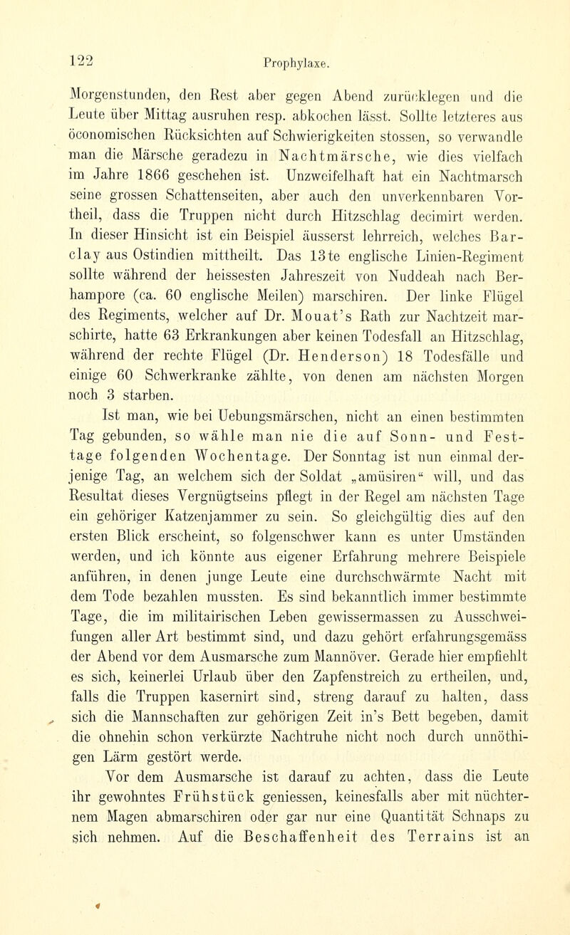 Morgenstunden, den Rest aber gegen Abend zurücMegen und die Leute über Mittag ausruhen resp. abkochen lässt. Sollte letzteres aus öconomischen Rücksichten auf Schwierigkeiten stossen, so verwandle man die Märsche geradezu in Nachtmärsche, wie dies vielfach im Jahre 1866 geschehen ist. Unzweifelhaft hat ein Nachtmarsch seine grossen Schattenseiten, aber auch den unverkennbaren Yor- theil, dass die Truppen nicht durch Hitzschlag decimirt werden. In dieser Hinsicht ist ein Beispiel äusserst lehrreich, welches Bar- clay aus Ostindien mittheilt. Das 13te englische Linien-Regiment sollte während der heissesten Jahreszeit von Nuddeah nach Ber- hampore (ca. 60 englische Meilen) marschiren. Der linke Flügel des Regiments, welcher auf Dr. Mouat's Rath zur Nachtzeit mar- schirte, hatte 63 Erkrankungen aber keinen Todesfall an Hitzschlag, während der rechte Flügel (Dr. Henderson) 18 Todesfälle und einige 60 Schwerkranke zählte, von denen am nächsten Morgen noch 3 starben. Ist man, wie bei Uebungsmärschen, nicht an einen bestimmten Tag gebunden, so wähle man nie die auf Sonn- und Fest- tage folgenden Wochentage. Der Sonntag ist nun einmal der- jenige Tag, an welchem sich der Soldat „araüsiren will, und das Resultat dieses Yergnügtseins pflegt in der Regel am nächsten Tage ein gehöriger Katzenjammer zu sein. So gleichgültig dies auf den ersten Blick erscheint, so folgenschwer kann es unter Umständen werden, und ich könnte aus eigener Erfahrung mehrere Beispiele anführen, in denen junge Leute eine durchschwärmte Nacht mit dem Tode bezahlen mussten. Es sind bekanntlich immer bestimmte Tage, die im militairischen Leben gewissermassen zu Ausschwei- fungen aller Art bestimmt sind, und dazu gehört erfahrungsgemäss der Abend vor dem Ausmarsche zum Mannöver. Gerade hier empfiehlt es sich, keinerlei Urlaub über den Zapfenstreich zu ertheilen, und, falls die Truppen kasernirt sind, streng darauf zu halten, dass sich die Mannschaften zur gehörigen Zeit in's Bett begeben, damit die ohnehin schon verkürzte Nachtruhe nicht noch durch unnöthi- gen Lärm gestört werde. Vor dem Ausmarsche ist darauf zu achten, dass die Leute ihr gewohntes Frühstück gemessen, keinesfalls aber mit nüchter- nem Magen abmarschiren oder gar nur eine Quantität Schnaps zu sich nehmen. Auf die Beschaffenheit des Terrains ist an