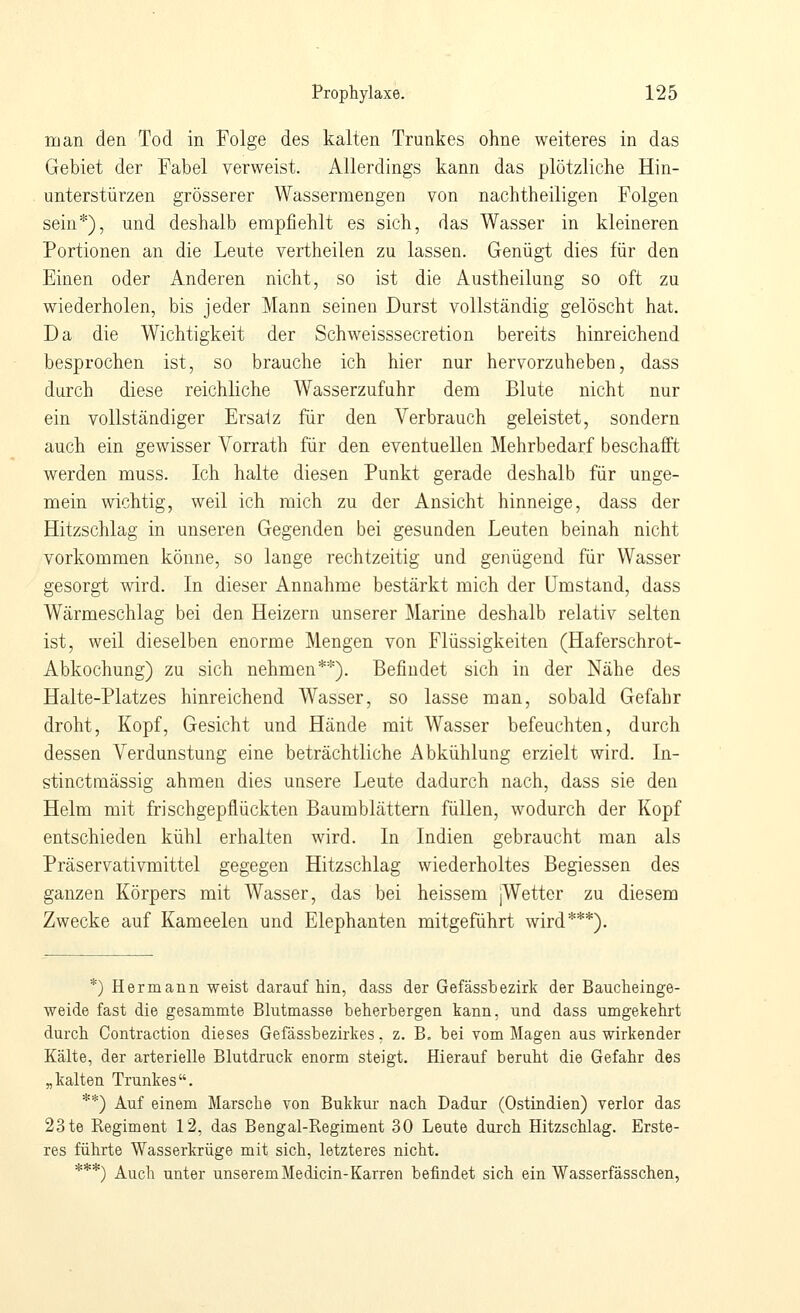 man den Tod in Folge des kalten Trunkes ohne weiteres in das Gebiet der Fabel verweist. Allerdings kann das plötzliche Hin- unterstürzen grösserer Wassermengen von nachtheiligen Folgen sein*), und deshalb empfiehlt es sich, das Wasser in kleineren Portionen an die Leute vertheilen zu lassen. Genügt dies für den Einen oder Anderen nicht, so ist die Austheilung so oft zu wiederholen, bis jeder Mann seinen Durst vollständig gelöscht hat. Da die Wichtigkeit der Schweisssecretion bereits hinreichend besprochen ist, so brauche ich hier nur hervorzuheben, dass durch diese reichliche Wasserzufuhr dem Blute nicht nur ein vollständiger Ersatz für den Verbrauch geleistet, sondern auch ein gewisser Vorrath für den eventuellen Mehrbedarf beschafft werden muss. Ich halte diesen Punkt gerade deshalb für unge- mein wichtig, weil ich mich zu der Ansicht hinneige, dass der Hitzschlag in unseren Gegenden bei gesunden Leuten beinah nicht vorkommen könne, so lange rechtzeitig und genügend für Wasser gesorgt wird. In dieser Annahme bestärkt mich der Umstand, dass Wärmeschlag bei den Heizern unserer Marine deshalb relativ selten ist, weil dieselben enorme Mengen von Flüssigkeiten (Haferschrot- Abkochung) zu sich nehmen**). Befindet sich in der Nähe des Halte-Platzes hinreichend Wasser, so lasse man, sobald Gefahr droht, Kopf, Gesicht und Hände mit Wasser befeuchten, durch dessen Verdunstung eine beträchtliche Abkühlung erzielt wird. In- stinctmässig ahmen dies unsere Leute dadurch nach, dass sie den Helm mit frischgepflückten Baumblättern füllen, wodurch der Kopf entschieden kühl erhalten wird. In Indien gebraucht man als Präservativmittel gegegen Hitzschlag wiederholtes Begiessen des ganzen Körpers mit Wasser, das bei heissem jWetter zu diesem Zwecke auf Kameelen und Elephanten mitgeführt wird***). *) Hermann weist darauf hin, dass der Gefässbezirk der Baucheinge- weide fast die gesammte Blutmasse beherbergen kann, und dass umgekehrt durch Contraction dieses Gefässbezirkes. z. B. bei vom Magen auswirkender Kälte, der arterielle Blutdruck enorm steigt. Hierauf beruht die Gefahr des „kalten Trunkes. **) Auf einem Marsche von Bukkur nach Dadur (Ostindien) verlor das 23 te Regiment 12, das Bengal-Regiment 30 Leute durch Hitzschlag. Erste- res führte Wasserkrüge mit sich, letzteres nicht. ***) Auch unter unserem Medicin-Karren befindet sich ein Wasserfässchen,