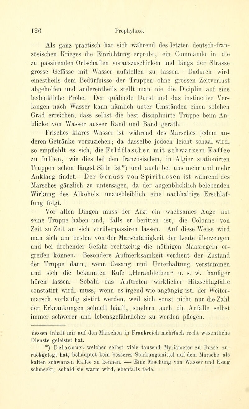 Als ganz practisch hat sich während des letzten deutsch-fran- zösischen Krieges die Einrichtung erprobt, ein Commando in die zu passirenden Ortschaften vorauszuschicken und längs der Strasse grosse Gefässe mit Wasser aufstellen zu lassen. Dadurch wird einestheils dem Bedürfnisse der Truppen ohne grossen Zeitverlust abgeholfen und anderentheils stellt man nie die Diciplin auf eine bedenkliche Probe. Der quälende Durst und das instinctive Ver- langen nach Wasser kann nämlich unter Umständen einen solchen Grad erreichen, dass selbst die best disciplinirte Truppe beim An- blicke von Wasser ausser Rand und Band geräth. Frisches klares Wasser ist während des Marsches jedem an- deren Getränke vorzuziehen; da dasselbe jedoch leicht schaal wird, so empfiehlt es sich, die Feldflaschen mit schwarzem Kaffee zu füllen, wie dies bei den französischen, in Algier stationirten Truppen schon längst Sitte ist*) und auch bei uns mehr und mehr Anklang findet. Der Genuss von Spirituosen ist während des Marsches gänzlich zu untersagen, da der augenblicklich belebenden Wirkung des Alkohols unausbleiblich eine nachhaltige Erschlaf- fung folgt. Vor allen Dingen muss der Arzt ein wachsames Auge aut seine Truppe haben und, falls er beritten ist, die Colonne von Zeit zu Zeit an sich vorüberpassiren lassen. Auf diese Weise wird man sich am besten von der Marschfähigkeit der Leute überzeugen und bei drohender Gefahr rechtzeilig die nöthigen Maasregeln er- greifen können. Besondere Aufmerksamkeit verdient der Zustand der Truppe dann, wenn Gesang und Unterhaltung verstummen und sich die bekannten Rufe „Heranbleiben u. s. w. häufiger hören lassen. Sobald das Auftreten wirklicher Hitzschlagfälle constatirt wird, muss, wenn es irgend wie angängig ist, der Weiter- marsch vorläufig sistirt werden, weil sich sonst nicht nur die Zahl der Erkrankungen schnell häuft, sondern auch die Anfälle selbst immer schwerer und lebensgefährlicher zu werden pflegen. dessen Inhalt mir auf den Märschen in Frankreich mehrfach recht wesentliche Dienste geleistet hat. *) Delacoux, welcher selbst viele tausend Myriameter zu Fasse zu- rückgelegt hat, behauptet kein besseres Stärkungsmittel auf dem Marsche als kalten schwarzen Kaffee zu kennen. ■— Eine Mischung von Wasser und Essig schmeckt, sobald sie warm wird, ebenfalls fade.