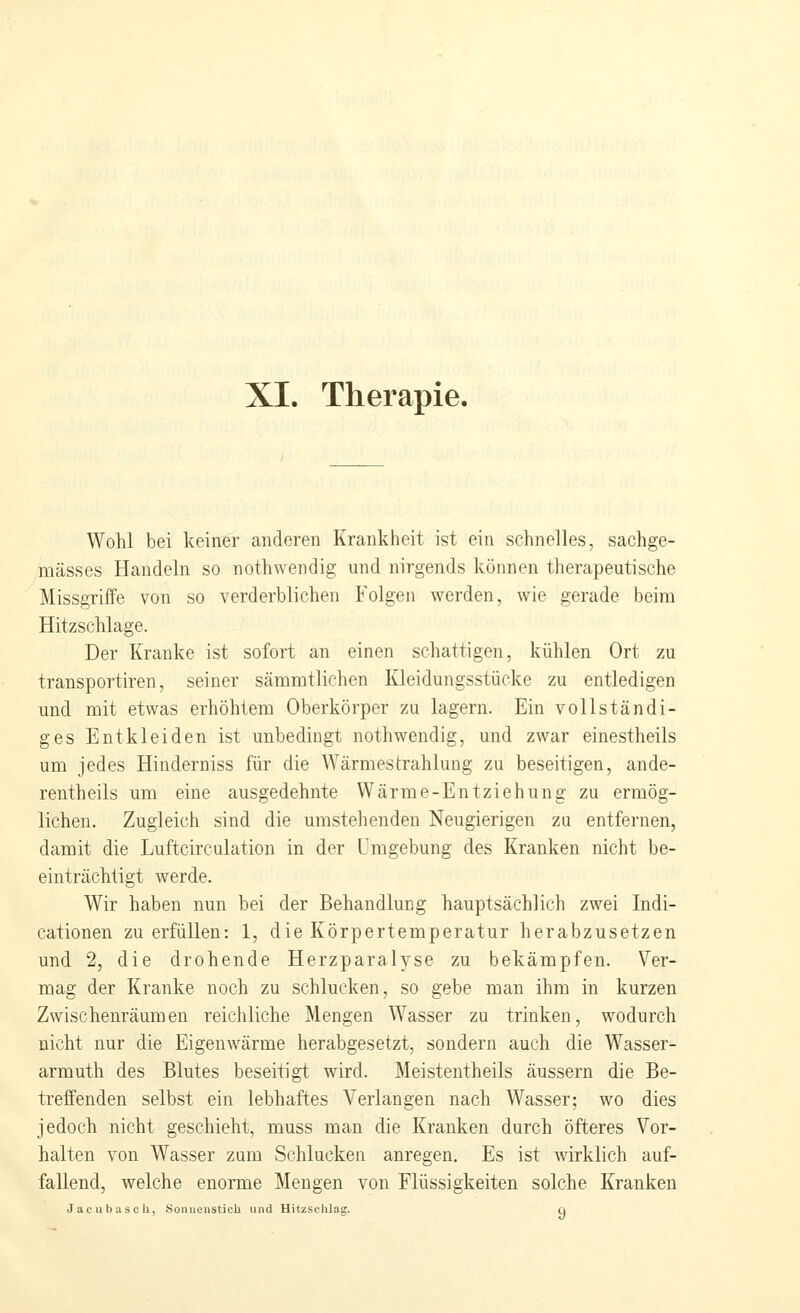XI. Therapie. Wohl bei keiner anderen Krankheit ist ein schnelles, sachge- mässes Handeln so nothwendig und nirgends können therapeutische Missgriffe von so verderblichen Folgen werden, wie gerade beim Hitzschlage. Der Kranke ist sofort an einen schattigen, kühlen Ort zu transportiren, seiner sämmtlichen Kleidungsstücke zu entledigen und mit etwas erhöhtem Oberkörper zu lagern. Ein vollständi- ges Entkleiden ist unbedingt nothwendig, und zwar einestheils um jedes Hinderniss für die Wärmestrahlung zu beseitigen, ande- rentheils um eine ausgedehnte Wärme-Entziehung zu ermög- lichen. Zugleich sind die umstehenden Neugierigen za entfernen, damit die Luftcirculation in der Umgebung des Kranken nicht be- einträchtigt werde. Wir haben nun bei der Behandlung hauptsächlich zwei Indi- cationen zu erfüllen: 1, die Körpertemperatur herabzusetzen und 2, die drohende Herzparalyse zu bekämpfen. Ver- mag der Kranke noch zu schlucken, so gebe man ihm in kurzen Zwischenräumen reichliche Mengen Wasser zu trinken, wodurch nicht nur die Eigenwärme herabgesetzt, sondern auch die Wasser- arm uth des Blutes beseitigt wird. Meistentheils äussern die Be- treffenden selbst ein lebhaftes Verlangen nach Wasser; wo dies jedoch nicht geschieht, muss man die Kranken durch öfteres Vor- halten von Wasser zum Schlucken anregen. Es ist wirklich auf- fallend, welche enorme Mengen von Flüssigkeiten solche Kranken Jacubascli, Sonnenstich und Hitzschlag. ci