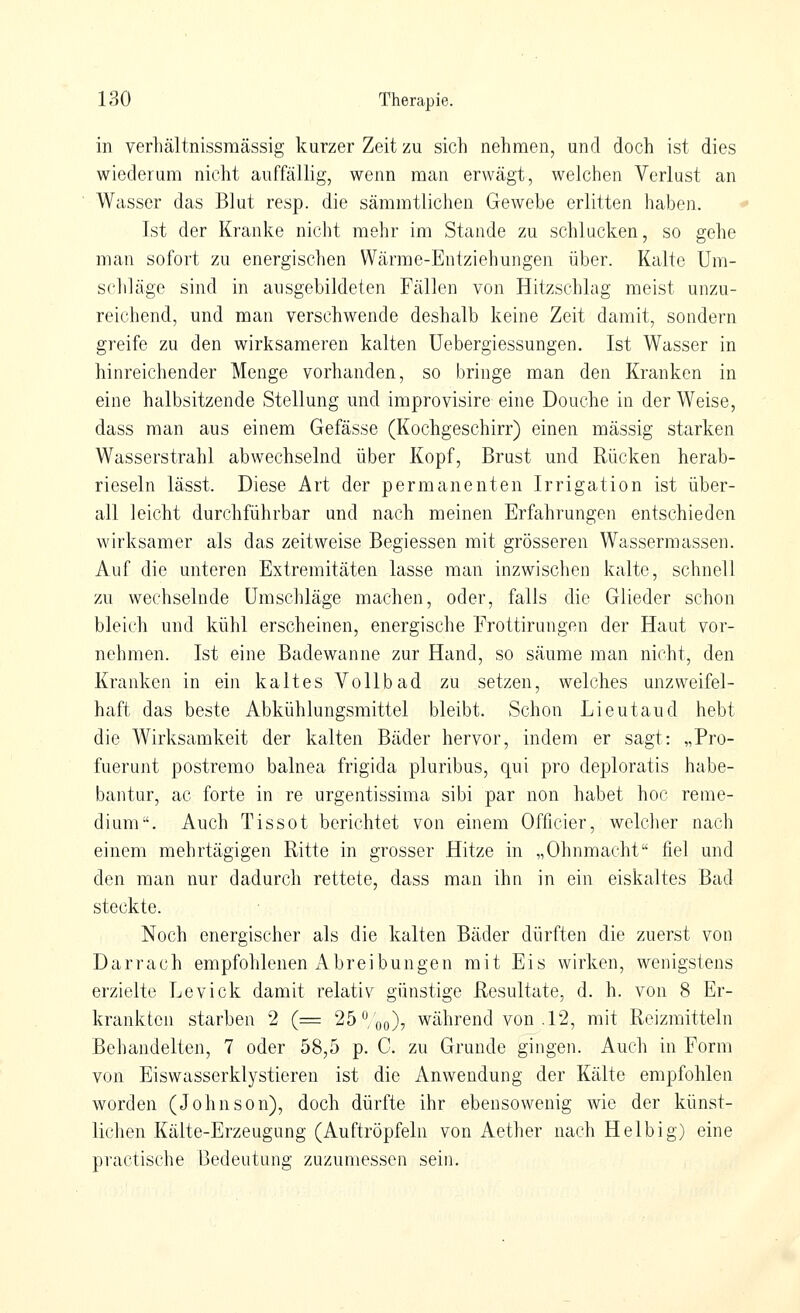 in verhältnissraässig kurzer Zeit zu sich nehmen, und doch ist dies wiederum nicht auffällig, wenn man erwägt, welchen Verlust an Wasser das Blut resp. die sämmtlichen Gewebe erlitten haben. Ist der Kranke nicht mehr im Stande zu schlucken, so gehe man sofort zu energischen Wärme-Entziehungen über. Kalte Um- schläge sind in ausgebildeten Fällen von Hitzschlag meist unzu- reichend, und man verschwende deshalb keine Zeit damit, sondern greife zu den wirksameren kalten Uebergiessungen. Ist Wasser in hinreichender Menge vorhanden, so bringe man den Kranken in eine halbsitzende Stellung und improvisire eine Douche in der Weise, dass man aus einem Gefässe (Kochgeschirr) einen massig starken Wasserstrahl abwechselnd über Kopf, Brust und Rücken herab- rieseln lässt. Diese Art der permanenten Irrigation ist über- all leicht durchführbar und nach meinen Erfahrungen entschieden wirksamer als das zeitweise Begiessen mit grösseren Wassermassen. Auf die unteren Extremitäten lasse man inzwischen kalte, schnell zu wechselnde Umschläge machen, oder, falls die Glieder schon bleich und kühl erscheinen, energische Erottirungen der Haut vor- nehmen. Ist eine Badewanne zur Hand, so säume man nicht, den Kranken in ein kaltes Vollbad zu setzen, welches unzweifel- haft das beste Abkühlungsmittel bleibt. Schon Lieutaud hebt die Wirksamkeit der kalten Bäder hervor, indem er sagt: „Pro- fuerunt postremo balnea frigida pluribus, qui pro deploratis habe- bantur, ac forte in re urgentissima sibi par non habet hoc reme- dium. Auch Tissot berichtet von einem Officier, welcher nach einem mehrtägigen Ritte in grosser Hitze in „Ohnmacht fiel und den man nur dadurch rettete, dass man ihn in ein eiskaltes Bad steckte. Noch energischer als die kalten Bäder dürften die zuerst von Darrach empfohlenen Abreibungen mit Eis wirken, wenigstens erzielte Levick damit relativ günstige Resultate, d. h. von 8 Er- krankten starben 2 (= 25 ^/oo), während von .12, mit Reizmitteln Behandelten, 7 oder 58,5 p. C. zu Grunde gingen. Auch in Form von Eiswasserklystieren ist die Anwendung der Kälte empfohlen worden (Johnson), doch dürfte ihr ebensowenig wie der künst- lichen Kälte-Erzeugung (Auftröpfeln von Aether nach Heibig) eine practische Bedeutung zuzumessen sein.