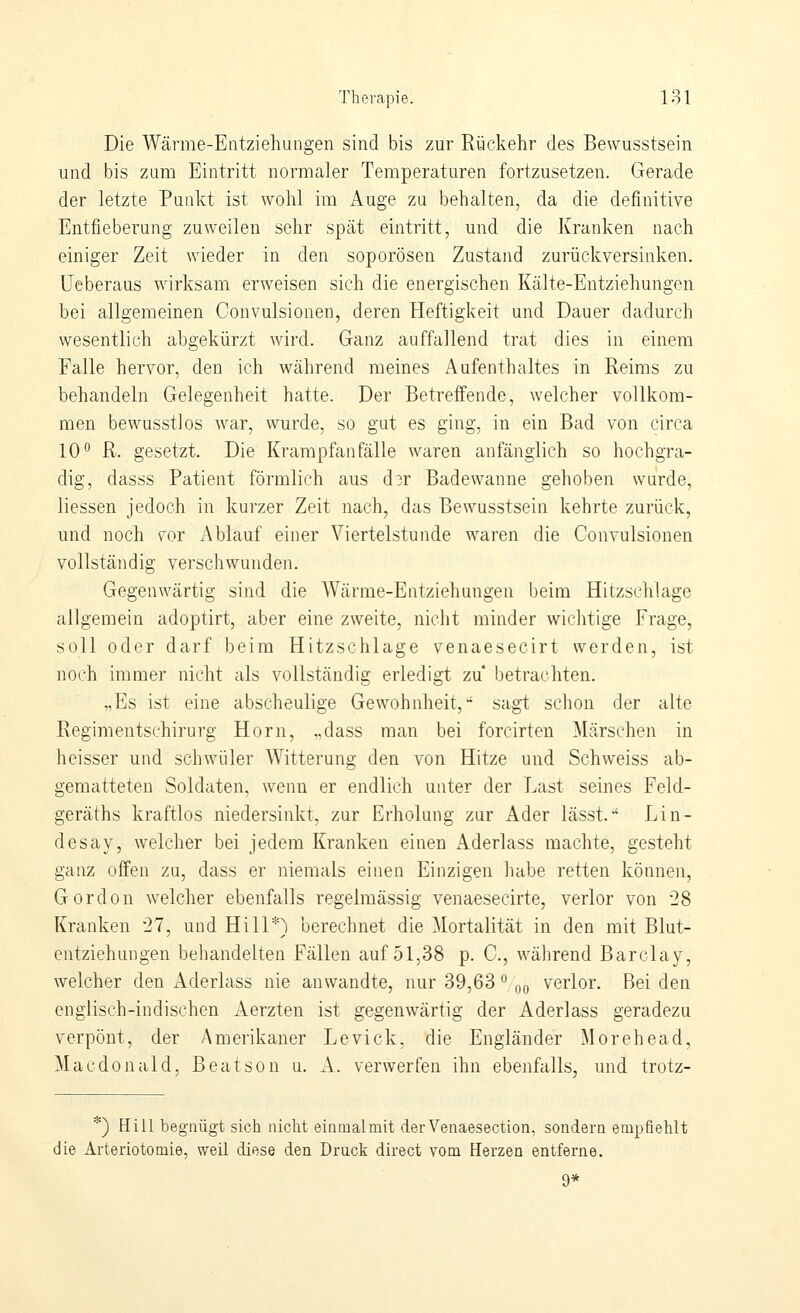 Die Wärme-Entziehungen sind bis zur Rückehr des Bewusstsein und bis zum Eintritt normaler Temperaturen fortzusetzen. Gerade der letzte Punkt ist wohl im Auge zu behalten, da die definitive Entfieberung zuweilen sehr spät eintritt, und die Kranken nach einiger Zeit wieder in den soporösen Zustand zurückversinken, üeberaus wirksam erweisen sich die energischen Kälte-Entziehungen bei allgemeinen Convulsionen, deren Heftigkeit und Dauer dadurch wesentlich abgekürzt wird. Ganz auffallend trat dies in einem Falle hervor, den ich während meines Aufenthaltes in Reims zu behandeln Gelegenheit hatte. Der Betreifende, welcher vollkom- men bewusstlos war, wurde, so gut es ging, in ein Bad von circa 10 R. gesetzt. Die Krarapfan fälle waren anfänglich so hochgra- dig, dasss Patient förmlich aus d3r Badewanne gehoben wurde, Hessen jedoch in kurzer Zeit nach, das Bewusstsein kehrte zurück, und noch for Ablauf einer Viertelstunde waren die Convulsionen vollständig verschwunden. Gegenwärtig sind die Wärme-Entziehungen beim Hitzschlage allgemein adoptirt, aber eine zweite, niclit minder wichtige Frage, soll oder darf beim Hitzschlage venaesecirt werden, ist noch immer nicht als vollständig erledigt zu betrachten. „Es ist eine abscheulige Gewohnheit,•* sagt schon der alte Regimentschirurg Hörn, „dass man bei forcirten Märschen in heisser und schwüler Witterung den von Hitze und Schweiss ab- gematteten Soldaten, wenn er endlich unter der Last seines Feld- geräths kraftlos niedersinkt, zur Erholung zur Ader lässt.*' Lin- desay, welcher bei jedem Kranken einen Aderlass machte, gesteht ganz offen zu, dass er niemals einen Einzigen habe retten können, Gordon welcher ebenfalls regelmässig venaesecirte, verlor von 28 Kranken 27, und Hill*) berechnet die ^lortalität in den mit Blut- entziehungen behandelten Fällen auf 51,38 p. C, während Barclay, welcher den Aderlass nie anwandte, nur 39,63 ^oo verlor. Beiden englisch-indischen Aerzten ist gegenwärtig der Aderlass geradezu verpönt, der Amerikaner Levick, die Engländer Morehead, Macdonald, Beat so n u. A. verwerfen ihn ebenfalls, und trotz- *) Hill begnügt sich nicht einmalmit derVenaesection, sondern empfiehlt die Arteriotomie, weil diese den Druck direct vom Herzen entferne.