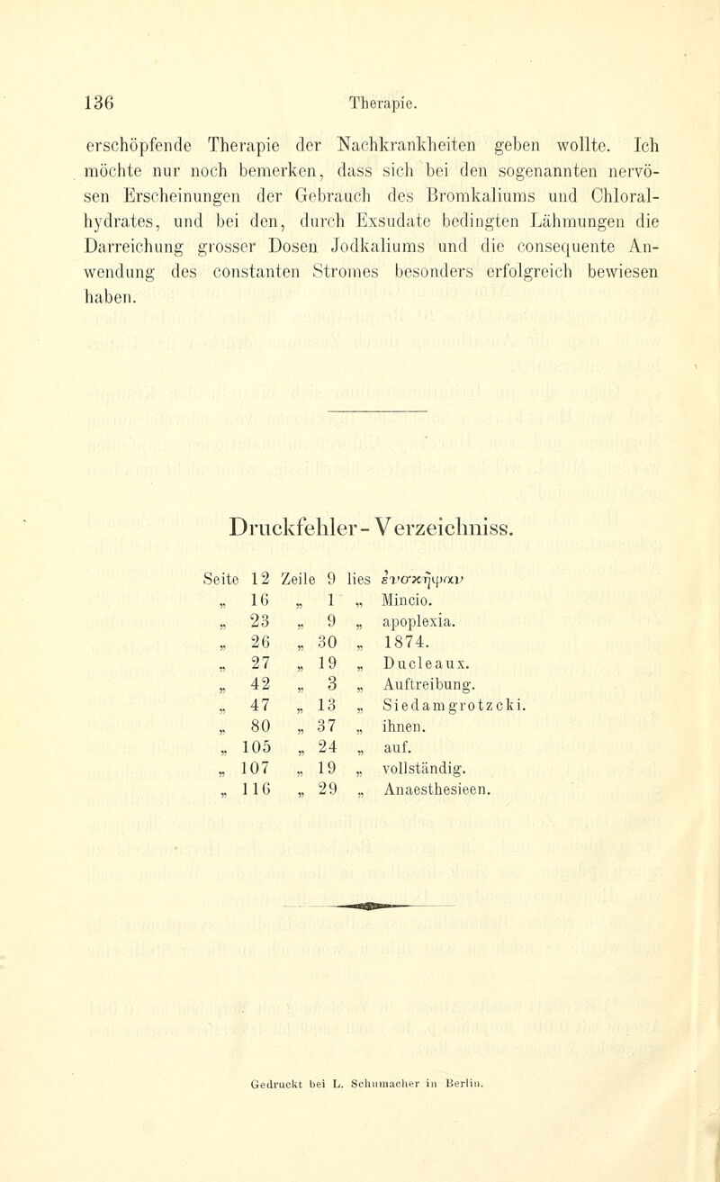 erschöpfende Therapie der Nachkranldieiten geben wollte. Ich möchte nur noch bemerken, dass sich bei den sogenannten nervö- sen Erscheinungen der Gebrauch des Bromkaliums mid Chloral- hydrates, und bei den, durch Exsudate bedingten Lähmungen die Darreichung grosser Dosen Jodkaliums und die consequente An- wendung des Constanten Stromes besonders erfolgreich bewiesen haben. Druckfehler - Verzeiclmiss. rz ; Äeil e i) lies sa'cr^cTjipai; 16 n 1 11 Mincio. 23 n 9 n apoplexia. 26 r> 30 „ 1874. 27 y> 19 „ Ducleaux. 42 5! 3 « Auftreibung. 47 « 13 5? Siedamgrotzcki, 80 ?) 37 )! ihnen. 105 « 24 n auf. 107 ?) 19 5) vollständig. 116 « 29 Anaesthesieen. Gedruckt bei L. Schumacher in Berlin.