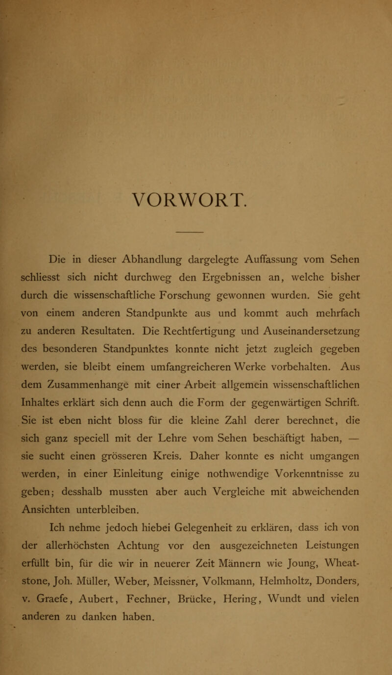VORWORT. Die in dieser Abhandlung dargelegte Auffassung vom Sehen schliesst sich nicht durchweg den Ergebnissen an, welche bisher durch die wissenschaftliche Forschung gewonnen wurden. Sie geht von einem anderen Standpunkte aus und kommt auch mehrfach zu anderen Resultaten. Die Rechtfertigung und Auseinandersetzung des besonderen Standpunktes konnte nicht jetzt zugleich gegeben werden, sie bleibt einem umfangreicheren Werke vorbehalten. Aus dem Zusammenhange mit einer Arbeit allgemein wissenschaftlichen Inhaltes erklärt sich denn auch die Form der gegenwärtigen Schrift. Sie ist eben nicht bloss für die kleine Zahl derer berechnet, die sich ganz speciell mit der Lehre vom Sehen beschäftigt haben, — sie sucht einen grösseren Kreis. Daher konnte es nicht umgangen werden, in einer Einleitung einige nothwendige Vorkenntnisse zu geben; desshalb mussten aber auch Vergleiche mit abweichenden Ansichten unterbleiben. Ich nehme jedoch hiebei Gelegenheit zu erklären, dass ich von der allerhöchsten Achtung vor den ausgezeichneten Leistungen erfüllt bin, für die wir in neuerer Zeit Männern wie Joung, Wheat- stone, Joh. Müller, Weber, Meissner, Volkmann, Helmholtz, Donders, v. Graefe, Aubert, Fechner, Brücke, Hering, Wundt und vielen anderen zu danken haben.