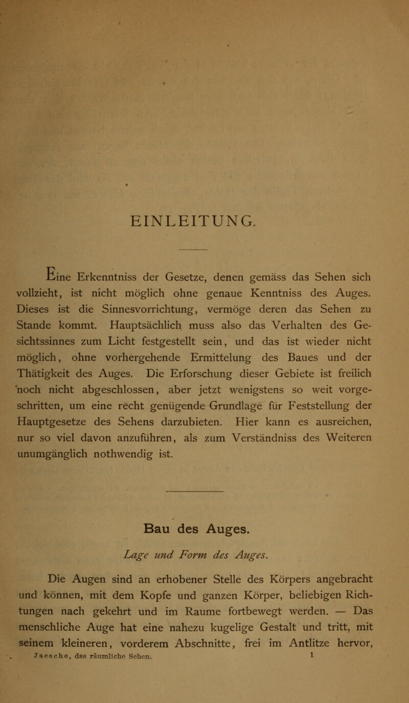 EINLEITUNG. .Cine Erkenntniss der Gesetze, denen gemäss das Sehen sich vollzieht, ist nicht möglich ohne genaue Kenntniss des Auges. Dieses ist die Sinnesvorrichtung, vermöge deren das Sehen zu Stande kommt. Hauptsächlich muss also das Verhalten des Ge- sichtssinnes zum Licht festgestellt sein, und das ist wieder nicht möglich, ohne vorhergehende Ermittelung des Baues und der Thätigkeit des Auges. Die Erforschung dieser Gebiete ist freilich noch nicht abgeschlossen, aber jetzt wenigstens so weit vorge- schritten, um eine recht genügende Grundlage für Feststellung der Hauptgesetze des Sehens darzubieten. Hier kann es ausreichen, nur so viel davon anzuführen, als zum Verständniss des Weiteren unumgänglich nothwendig ist. Bau des Auges. Lage und Form des Auges. Die Augen sind an erhobener Stelle des Körpers angebracht und können, mit dem Kopfe und ganzen Körper, beliebigen Rich- tungen nach gekehrt und im Räume fortbewegt werden. — Das menschliche Auge hat eine nahezu kugelige Gestalt und tritt, mit seinem kleineren, vorderem Abschnitte, frei im Antlitze hervor,