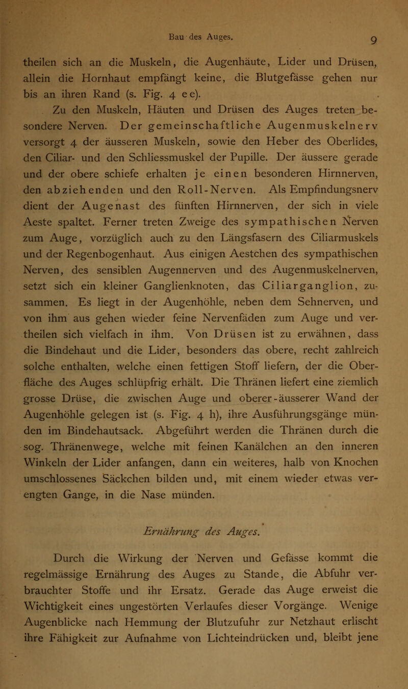 theilen sich an die Muskeln, die Augenhäute, Lider und Drüsen, allein die Hornhaut empfängt keine, die Blutgefässe gehen nur bis an ihren Rand (s. Fig. 4 e e). Zu den Muskeln, Häuten und Drüsen des Auges treten be- sondere Nerven. Der gemeinschaftliche Augenmuskelnerv versorgt 4 der äusseren Muskeln, sowie den Heber des Oberlides, den Ciliar- und den Schliessmuskel der Pupille. Der äussere gerade und der obere schiefe erhalten je einen besonderen Hirnnerven, den abziehenden und den Roll-Nerven. Als Empfindungsnerv dient der Augenast des fünften Hirnnerven, der sich in viele Aeste spaltet. Ferner treten Zweige des sympathischen Nerven zum Auge, vorzüglich auch zu den Längsfasern des Ciliarmuskels und der Regenbogenhaut. Aus einigen Aestchen des sympathischen Nerven, des sensiblen Augennerven und des Augenmuskelnerven, setzt sich ein kleiner Ganglienknoten, das Ciliarganglion, zu- sammen. Es liegt in der Augenhöhle, neben dem Sehnerven, und von ihm aus gehen wieder feine Nervenfäden zum Auge und ver- theilen sich vielfach in ihm. Von Drüsen ist zu erwähnen, dass die Bindehaut und die Lider, besonders das obere, recht zahlreich solche enthalten, welche einen fettigen Stoff liefern, der die Ober- fläche des Auges schlüpfrig erhält. Die Thränen liefert eine ziemlich grosse Drüse, die zwischen Auge und oberer-äusserer Wand der Augenhöhle gelegen ist (s. Fig. 4 h), ihre Ausführungsgänge mün- den im Bindehautsack. Abgeführt werden die Thränen durch die sog. Thränenwege, welche mit feinen Kanälchen an den inneren Winkeln der Lider anfangen, dann ein weiteres, halb von Knochen umschlossenes Säckchen bilden und, mit einem wieder etwas ver- engten Gange, in die Nase münden. Ernährung des Auges. Durch die Wirkung der Nerven und Gefässe kommt die regelmässige Ernährung des Auges zu Stande, die Abfuhr ver- brauchter Stoffe und ihr Ersatz. Gerade das Auge erweist die Wichtigkeit eines ungestörten Verlaufes dieser Vorgänge. Wenige Augenblicke nach Hemmung der Blutzufuhr zur Netzhaut erlischt ihre Fähigkeit zur Aufnahme von Lichteindrücken und, bleibt jene