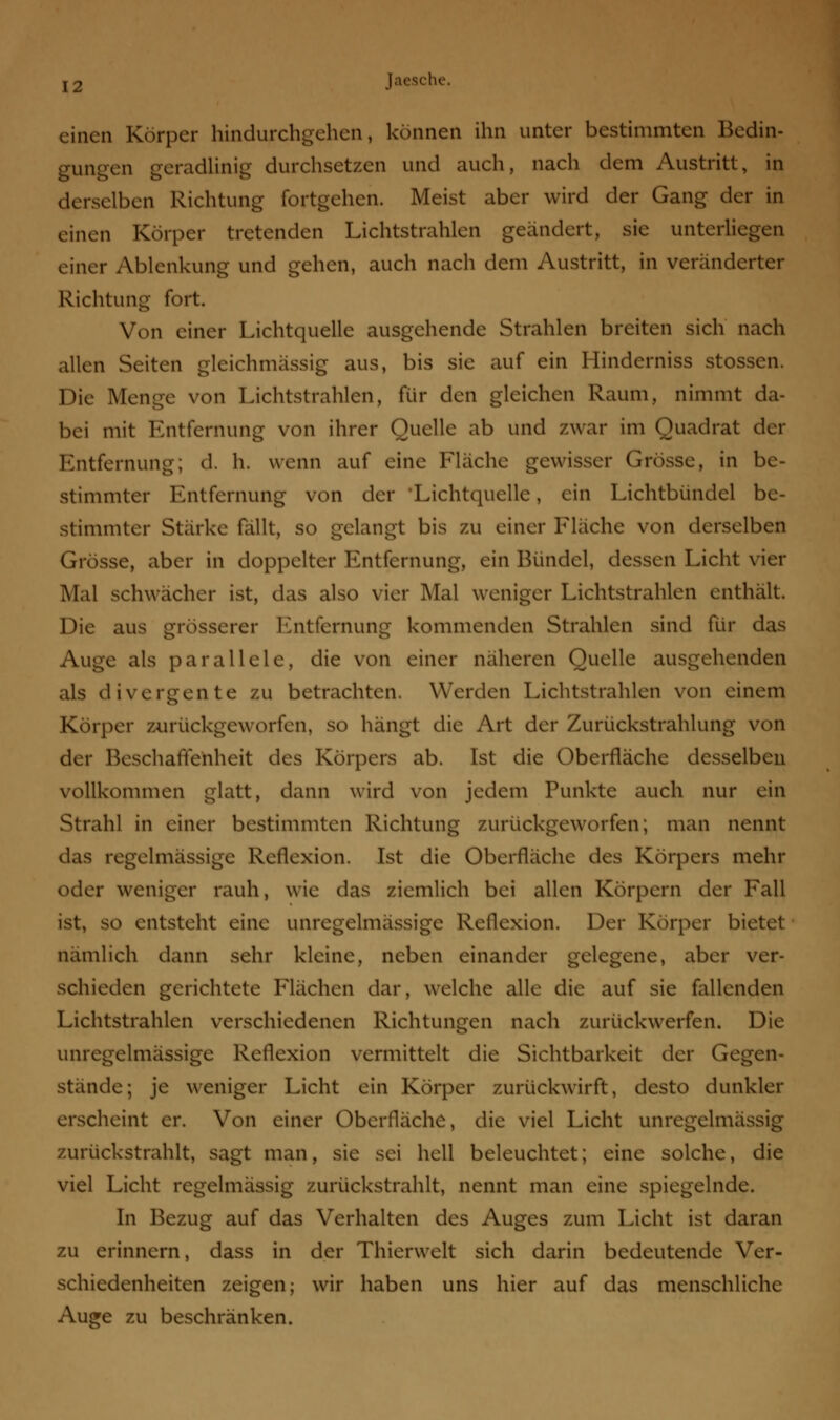 einen Körper hindurchgehen, können ihn unter bestimmten Bedin- gungen geradlinig durchsetzen und auch, nach dem Austritt, in derselben Richtung fortgehen. Meist aber wird der Gang der in einen Körper tretenden Lichtstrahlen geändert, sie unterliegen einer Ablenkung und gehen, auch nach dem Austritt, in veränderter Richtung fort. Von einer Lichtquelle ausgehende Strahlen breiten sich nach allen Seiten gleichmässig aus, bis sie auf ein Hinderniss stossen. Die Menge von Lichtstrahlen, für den gleichen Raum, nimmt da- bei mit Entfernung von ihrer Quelle ab und zwar im Quadrat der Entfernung; d. h. wenn auf eine Fläche gewisser Grösse, in be- stimmter Entfernung von der •Lichtquelle, ein Lichtbündel be- stimmter Stärke fällt, so gelangt bis zu einer Fläche von derselben Grösse, aber in doppelter Entfernung, ein Bündel, dessen Licht vier Mal schwächer ist, das also vier Mal weniger Lichtstrahlen enthält. Die aus grösserer Entfernung kommenden Strahlen sind für das Auge als parallele, die von einer näheren Quelle ausgehenden als divergente zu betrachten. Werden Lichtstrahlen von einem Körper zurückgeworfen, so hängt die Art der Zurückstrahlung von der Beschaffenheit des Körpers ab. Ist die Oberfläche desselben vollkommen glatt, dann wird von jedem Punkte auch nur ein Strahl in einer bestimmten Richtung zurückgeworfen; man nennt das regelmässige Reflexion. Ist die Oberfläche des Körpers mehr oder weniger rauh, wie das ziemlich bei allen Körpern der Fall ist, so entsteht eine unregelmässige Reflexion. Der Körper bietet nämlich dann sehr kleine, neben einander gelegene, aber ver- schieden gerichtete Flächen dar, welche alle die auf sie fallenden Lichtstrahlen verschiedenen Richtungen nach zurückwerfen. Die unregelmässige Reflexion vermittelt die Sichtbarkeit der Gegen- stände; je weniger Licht ein Körper zurückwirft, desto dunkler erscheint er. Von einer Oberfläche, die viel Licht unregelmässig zurückstrahlt, sagt man, sie sei hell beleuchtet; eine solche, die viel Licht regelmässig zurückstrahlt, nennt man eine spiegelnde. In Bezug auf das Verhalten des Auges zum Licht ist daran zu erinnern, dass in der Thierwelt sich darin bedeutende Ver- schiedenheiten zeigen; wir haben uns hier auf das menschliche Auge zu beschränken.