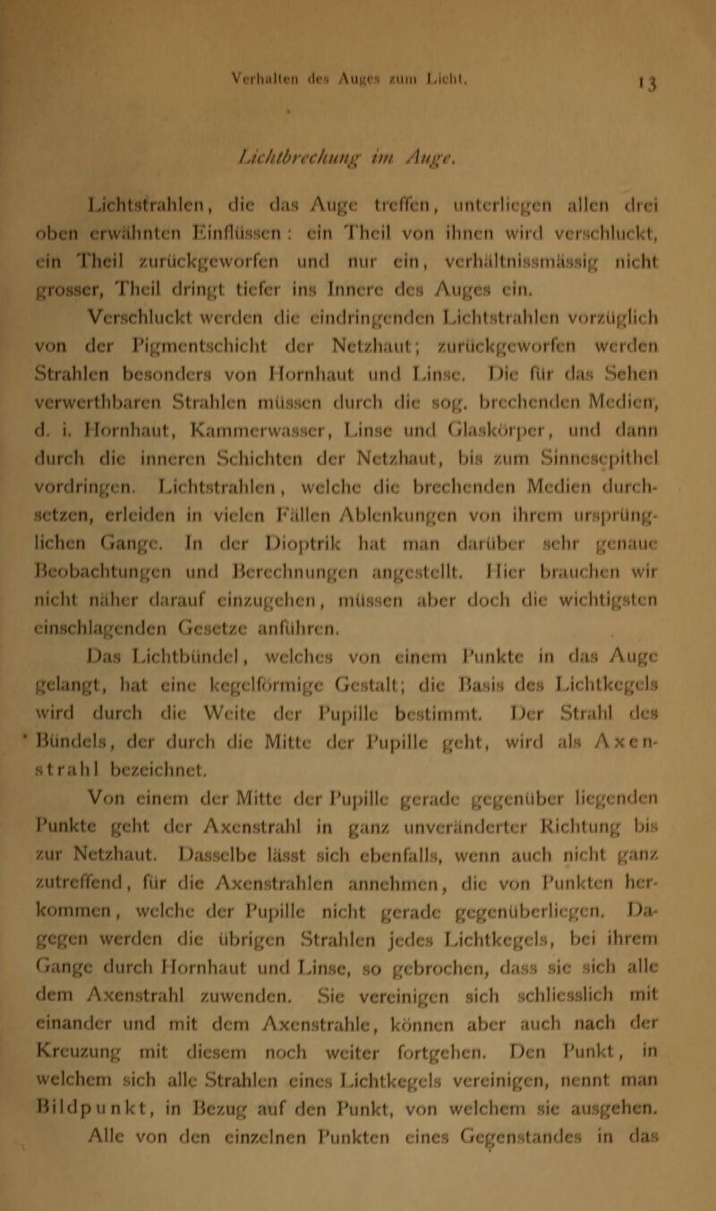 v. i halten di Aug< sum i A hl 1 Lichtbrechung im 1 ,i< iii.ii.iiiirii, die das Augi treffen, unti 1 lii gen allen drei oben erwähnti n Einflüssi n 1 In 1 heil von ihnen 1 « hlu< 1t, <m Theil zurückgeworfen und nui ein, verh&ltnissmässig nicht 1 h< ii dringl ti< fei ins [nnere di 1 Aug< • - In Verschluckt werden di< eindringenden Lichtstrahlen vorzüglich von dei Pigmentschichl dei Netzhaut; zurückgeworfen werden j Itrahlen besondi 1 1 von 1 [01 nhaut und 1 »in •• 1 H< flu das ' leh< n verwerthbaren Strahlen müssen durch die sog, brechenden Medien*, (i 1 Hornhaut, Kammerwasser, Linse und Glaskörper, und dann durch die inneren Schichten dei Netzhaut, bis zum Sinnesepithel vordringen Lichtstrahlen, welche di< brechenden Medien durch setzen, erleiden in vielen Fällen Ablenkungen von Ihrem Ursprung li< hen ( ränge tn der I Jioptrik hat man darüb( > •« hi g< nau< Beobachtungen und Berechnungen angestellt, Hiei brauchen wir nicht nähei daraut einzugehen, müssen abei doch die wichtigsten 1 ins< hlag( nden («< i< tz( anflihn n 1 las 1 -i' htbündel, 1 in< m Punkt* in das .< langl, hat eim 1 eg< lförmig( (r< italt, die Ba ii • des 1 ,U htl 1 wird dun h die Weite dei Pupille bestimmt, Dei ! »trahl Bündels, dei dun h die Mitt< dei Pupille gehl, wird al strahl I zei< hn< Von einem dei Mitte dei Pupilh geradi gegenübei liegenden Punkt* geht dei Axenstrahl in ganz unveränderte! Richtung bi haut 1 >a . - Lbe \ä ist si< h 1 b< nfall , ■ 1 nn au< h ni< ht zutreffend, ftir die A 1 n itrahlen annehme n, di< von Punl ten hei kommen, welche dei Pupille nicht gerade gegenüberliegen, Da 11 werden die übrige n Strahlen i< d< 1 1 ,U htkeg< 1 , b< i ihrem ;< dun ii I i'.nili.ml und 1 -ins» >ro< h( n, das si< ii< h alle dem A Ken itrahl zuwenden ii< h i< hli< ssli< h mit einandei und mit dem Axenstrahle, können ab« auch nach ./um;: nui diesem neu h weitei fortgi h< n, I >en Punkt , in wel< li'tn si< h all ! »trahl n ein« 1 1 ,u htl <>, tu nnt man Bildpunkt, in Bezug auf den Punkt, von welchem ehen, Alle von den eina Inen Punkten 1 in