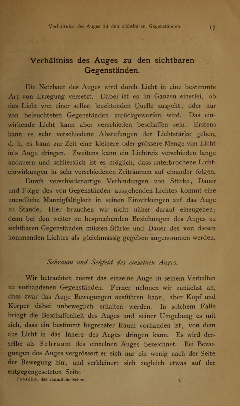Verhältniss des Auges zu den sichtbaren Gegenständen. Die Netzhaut des Auges wird durch Licht in eine bestimmte Art von Erregung versetzt. Dabei ist es im Ganzen einerlei, ob das Licht von einer selbst leuchtenden Quelle ausgeht, oder nur von beleuchteten Gegenständen zurückgeworfen wird. Das ein- wirkende Licht kann aber verschieden beschaffen sein. Erstens kann es sehr verschiedene Abstufungen der Lichtstärke geben, d. h. es kann zur Zeit eine kleinere oder grössere Menge von Licht in's Auge dringen. Zweitens kann ein Lichtreiz verschieden lange andauern und schliesslich ist es möglich, dass unterbrochene Licht- einwirkungen in sehr verschiedenen Zeiträumen auf einander folgen. Durch verschiedenartige Verbindungen von Stärke, Dauer und Eolge des von Gegenständen ausgehenden Lichtes kommt eine unendliche Mannigfaltigkeit in seinen Einwirkungen auf das Auge zu Stande. Hier brauchen wir nicht näher darauf einzugehen; denn bei den weiter zu besprechenden Beziehungen des Auges zu sichtbaren Gegenständen müssen Stärke und Dauer des von diesen kommenden Lichtes als gleichmässig gegeben angenommen werden. Sehraum und Sehfeld des einzelnen Auges. Wir betrachten zuerst das einzelne Auge in seinem Verhalten zu vorhandenen Gegenständen. Ferner nehmen wir zunächst an, dass zwar das Auge Bewegungen ausführen kann, aber Kopf und Körper dabei unbeweglich erhalten werden. In solchem Falle bringt die Beschaffenheit des Auges und seiner Umgebung es mit sich, dass ein bestimmt begrenzter Raum vorhanden ist, von dem aus Licht in das Innere des Auges dringen kann. Es wird der- selbe als Seh räum des einzelnen Auges bezeichnet. Bei Bewe- gungen des Auges vergrössert er sich nur ein wenig nach der Seite der Bewegung hin, und verkleinert sich zugleich etwas auf der entgegengesetzten Seite. Jaesche, das räumliche Sehen. 2