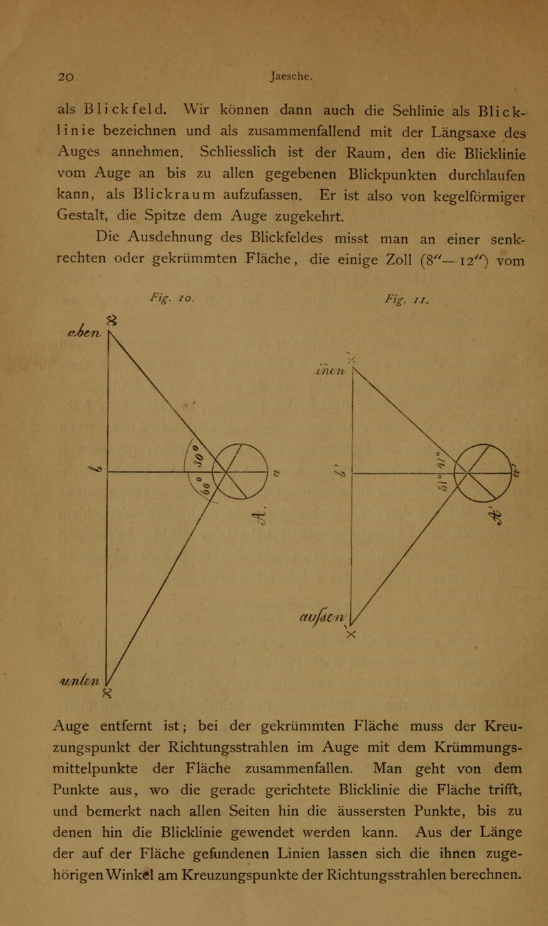 als Blickfeld. Wir können dann auch die Sehlinie als Blick- linie bezeichnen und als zusammenfallend mit der Längsaxe des Auges annehmen. Schliesslich ist der Raum, den die Blicklinie vom Auge an bis zu allen gegebenen Blickpunkten durchlaufen kann, als Blickraum aufzufassen. Er ist also von kegelförmiger Gestalt, die Spitze dem Auge zugekehrt. Die Ausdehnung des Blickfeldes misst man an einer senk- rechten oder gekrümmten Fläche, die einige Zoll (8—12) vom Fit Fig. 11. €U>i C71- su/nle/ii nun au, Auge entfernt ist; bei der gekrümmten Fläche muss der Kreu- zungspunkt der Richtungsstrahlen im Auge mit dem Krümmungs- mittelpunkte der Fläche zusammenfallen. Man geht von dem Punkte aus, wo die gerade gerichtete Blicklinie die Fläche trifft, und bemerkt nach allen Seiten hin die äussersten Punkte, bis zu denen hin die Blicklinie gewendet werden kann. Aus der Länge der auf der Fläche gefundenen Linien lassen sich die ihnen zuge- hörigen Winkel am Kreuzungspunkte der Richtungsstrahlen berechnen.