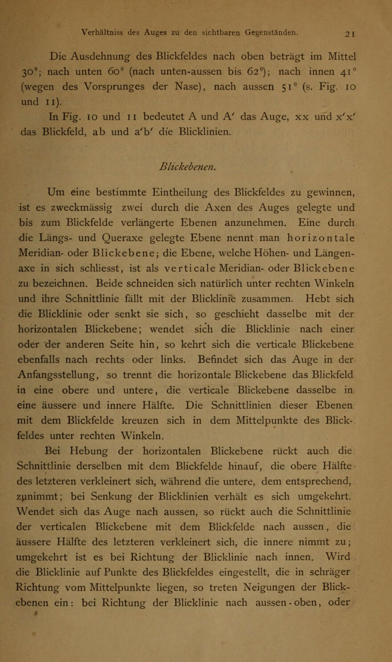 Die Ausdehnung des Blickfeldes nach oben beträgt im Mittel 300; nach unten 6o° (nach unten-aussen bis 620); nach innen 41° (wegen des Vorsprunges der Nase), nach aussen 510 (s. Fig. 10 und 11). In Fig. 10 und 11 bedeutet A und A' das Auge, xx und x'x' das Blickfeld, ab und a'b' die Blicklinien. Blickebenen. Um eine bestimmte Eintheilung des Blickfeldes zu gewinnen, ist es zweckmässig zwei durch die Axen des Auges gelegte und bis zum Blickfelde verlängerte Ebenen anzunehmen. Eine durch die Längs- und Queraxe gelegte Ebene nennt man horizontale Meridian- oder Blickebene; die Ebene, welche Höhen- und Längen- axe in sich schliesst, ist als verticale Meridian-oder Blickebene zu bezeichnen. Beide schneiden sich natürlich unter rechten Winkeln und ihre Schnittlinie fällt mit der Blicklinie zusammen. Hebt sich die Blicklinie oder senkt sie sich, so geschieht dasselbe mit der horizontalen Blickebene; wendet sich die Blicklinie nach einer oder der anderen Seite hin, so kehrt sich die verticale Blickebene ebenfalls nach rechts oder links. Befindet sich das Auge in der Anfangsstellung, so trennt die horizontale Blickebene das Blickfeld in eine obere und untere, die verticale Blickebene dasselbe in eine äussere und innere Hälfte. Die Schnittlinien dieser Ebenen mit dem Blickfelde kreuzen sich in dem Mittelpunkte des Blick- feldes unter rechten Winkeln. Bei Hebung der horizontalen Blickebene rückt auch die Schnittlinie derselben mit dem Blickfelde hinauf, die obere Hälfte des letzteren verkleinert sich, während die untere, dem entsprechend, zunimmt; bei Senkung der Blicklinien verhält es sich umgekehrt. Wendet sich das Auge nach aussen, so rückt auch die Schnittlinie der verticalen Blickebene mit dem Blickfelde nach aussen, die äussere Hälfte des letzteren verkleinert sich, die innere nimmt zu; umgekehrt ist es bei Richtung der Blicklinie nach innen. Wird die Blicklinie auf Punkte des Blickfeldes eingestellt, die in schräger Richtung vom Mittelpunkte liegen, so treten Neigungen der Blick- ebenen ein: bei Richtung der Blicklinie nach aussen - oben, oder