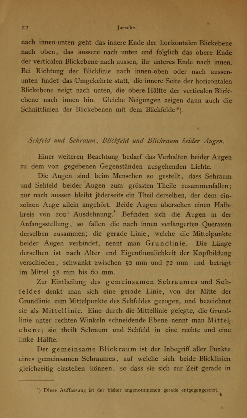 nach innen-unten geht das innere Ende der horizontalen Blickebene nach oben, das äussere nach unten und folglich das obere Ende der verticalen Blickebene nach aussen, ihr unteres Ende nach innen. Bei Richtung der Blicklinie nach innen-oben oder nach aussen- unten findet das Umgekehrte statt, die innere Seite der horizontalen Blickebene neigt nach unten, die obere Hälfte der verticalen Blick- ebene nach innen hin. Gleiche Neigungen zeigen dann auch die Schnittlinien der Blickebenen mit dem Blickfelde*). Sehfeld und Sehraum, Blickfeld und Blickraum beider Augen. Einer weiteren Beachtung bedarf das Verhalten beider Augen zu dem von gegebenen Gegenständen ausgehenden Lichte. Die Augen sind beim Menschen so gestellt, dass Sehraum und Sehfeld beider Augen zum grössten Theile zusammenfallen; nur nach aussen bleibt jederseits ein Theil derselben, der dem ein- zelnen Auge allein angehört. Beide Augen übersehen einen Halb- kreis von 200ü Ausdehnung.' Befinden sich die Augen in der Anfangsstellung, so fallen die nach innen verlängerten Queraxen derselben zusammen; die gerade Linie, welche die Mittelpunkte beider Augen verbindet, nennt man Grundlinie. Die Länge derselben ist nach Alter und Eigenthümlichkeit der Kopfbildung verschieden, schwankt zwischen 50 mm und 72 mm und beträgt im Mittel 58 mm bis 60 mm. Zur Eintheilung des gemeinsamen Sehraumes und Seh- feldes denkt man sich eine gerade Linie, von der Mitte der Grundlinie zum Mittelpunkte des Sehfeldes gezogen, und bezeichnet sie als Mittellinie. Eine durch die Mittellinie gelegte, die Grund- linie unter rechten Winkeln schneidende Ebene nennt man Mittel- ebene; sie theilt Sehraum und Sehfeld in eine rechte und eine linke Hälfte. Der gemeinsame Blick räum ist der Inbegriff aller Punkte eines gemeinsamen Sehraumes, auf welche sich beide Blicklinien gleichzeitig einstellen können, so dass sie sich zur Zeit gerade in ) Diese Auffassung ist der bisher angenommenen gerade entgegengesetzt.