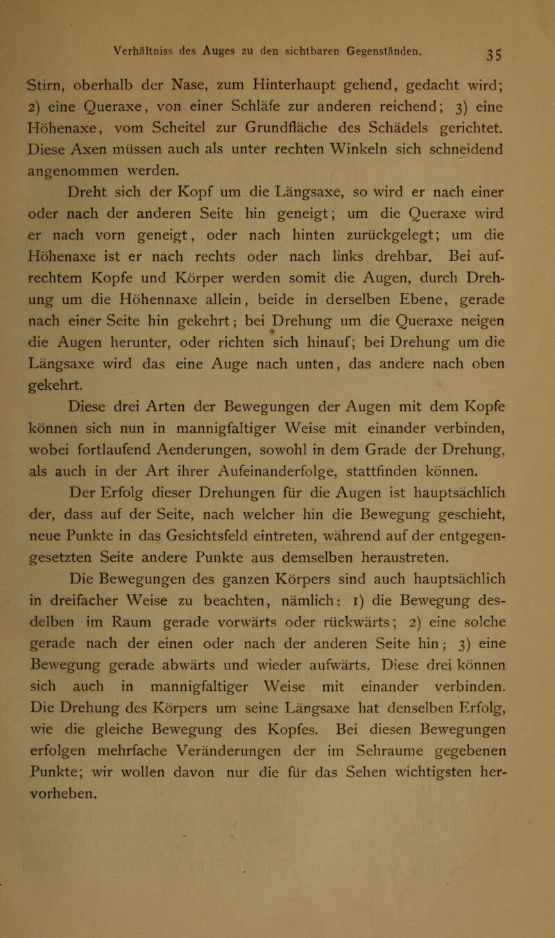 Stirn, oberhalb der Nase, zum Hinterhaupt gehend, gedacht wird; 2) eine Queraxe, von einer Schläfe zur anderen reichend; 3) eine Höhenaxe, vom Scheitel zur Grundfläche des Schädels gerichtet. Diese Axen müssen auch als unter rechten Winkeln sich schneidend angenommen werden. Dreht sich der Kopf um die Längsaxe, so wird er nach einer oder nach der anderen Seite hin geneigt; um die Queraxe wird er nach vorn geneigt, oder nach hinten zurückgelegt; um die Höhenaxe ist er nach rechts oder nach links drehbar. Bei auf- rechtem Kopfe und Körper werden somit die Augen, durch Dreh- ung um die Höhennaxe allein, beide in derselben Ebene, gerade nach einer Seite hin gekehrt; bei Drehung um die Queraxe neigen die Augen herunter, oder richten sich hinauf; bei Drehung um die Längsaxe wird das eine Auge nach unten, das andere nach oben gekehrt. Diese drei Arten der Bewegungen der Augen mit dem Kopfe können sich nun in mannigfaltiger Weise mit einander verbinden, wobei fortlaufend Aenderungen, sowohl in dem Grade der Drehung, als auch in der Art ihrer Aufeinanderfolge, stattfinden können. Der Erfolg dieser Drehungen für die Augen ist hauptsächlich der, dass auf der Seite, nach welcher hin die Bewegung geschieht, neue Punkte in das Gesichtsfeld eintreten, während auf der entgegen- gesetzten Seite andere Punkte aus demselben heraustreten. Die Bewegungen des ganzen Körpers sind auch hauptsächlich in dreifacher Weise zu beachten, nämlich: 1) die Bewegung des- delben im Raum gerade vorwärts oder rückwärts; 2) eine solche gerade nach der einen oder nach der anderen Seite hin ; 3) eine Bewegung gerade abwärts und wieder aufwärts. Diese drei können sich auch in mannigfaltiger Weise mit einander verbinden. Die Drehung des Körpers um seine Längsaxe hat denselben Erfolg, wie die gleiche Bewegung des Kopfes. Bei diesen Bewegungen erfolgen mehrfache Veränderungen der im Sehraume gegebenen Punkte; wir wollen davon nur die für das Sehen wichtigsten her- vorheben.