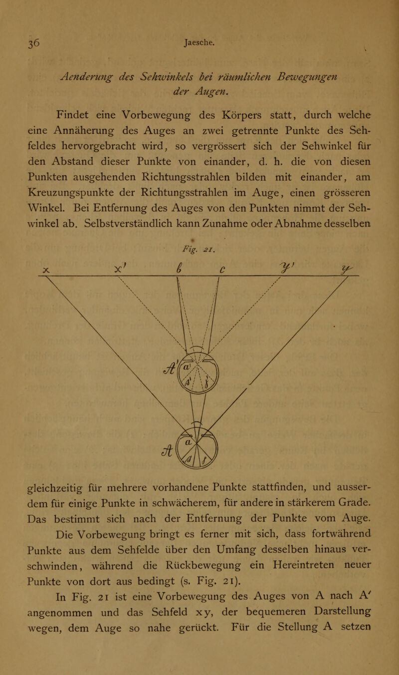 Aenderung des Sehwinkels bei räumlichen Bewegungen der Augen. Findet eine Vorbewegung des Körpers statt, durch welche eine Annäherung des Auges an zwei getrennte Punkte des Seh- feldes hervorgebracht wird, so vergrössert sich der Sehwinkel für den Abstand dieser Punkte von einander, d. h. die von diesen Punkten ausgehenden Richtungsstrahlen bilden mit einander, am Kreuzungspunkte der Richtungsstrahlen im Auge, einen grösseren Winkel. Bei Entfernung des Auges von den Punkten nimmt der Seh- winkel ab. Selbstverständlich kann Zunahme oder Abnahme desselben Fig. 21. gleichzeitig für mehrere vorhandene Punkte stattfinden, und ausser- dem für einige Punkte in schwächerem, für anderein stärkerem Grade. Das bestimmt sich nach der Entfernung der Punkte vom Auge. Die Vorbewegung bringt es ferner mit sich, dass fortwährend Punkte aus dem Sehfelde über den Umfang desselben hinaus ver- schwinden, während die Rückbewegung ein Hereintreten neuer Punkte von dort aus bedingt (s. Fig. 21). In Fig. 21 ist eine Vorbewegung des Auges von A nach A' angenommen und das Sehfeld xy, der bequemeren Darstellung wegen, dem Auge so nahe gerückt. Für die Stellung A setzen