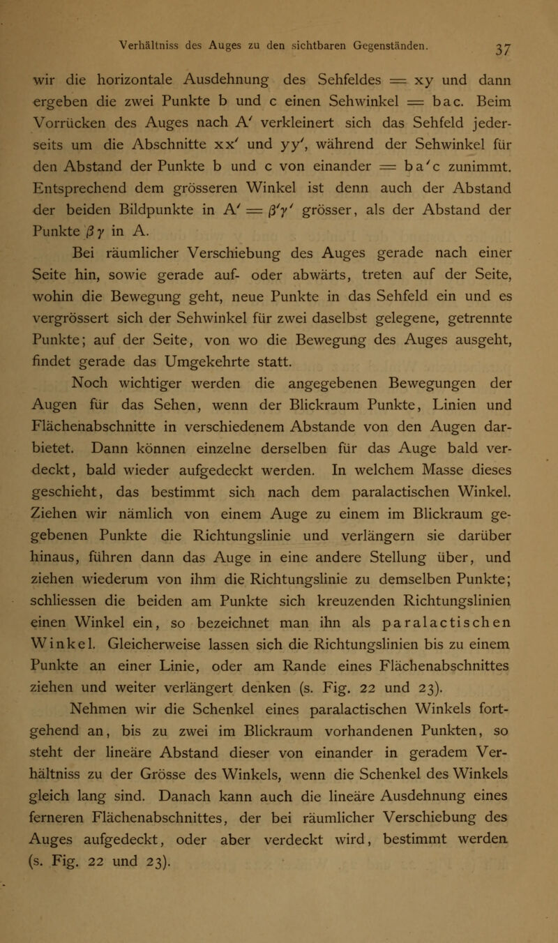 wir die horizontale Ausdehnung des Sehfeldes == xy und dann ergeben die zwei Punkte b und c einen Sehwinkel = bac. Beim Vorrücken des Auges nach A' verkleinert sich das Sehfeld jeder- seits um die Abschnitte xx' und yy', während der Sehwinkel fin- den Abstand der Punkte b und c von einander = ba'c zunimmt. Entsprechend dem grösseren Winkel ist denn auch der Abstand der beiden Bildpunkte in A' — ß'y' grösser, als der Abstand der Punkte ßy in A. Bei räumlicher Verschiebung des Auges gerade nach einer Seite hin, sowie gerade auf- oder abwärts, treten auf der Seite, wohin die Bewegung geht, neue Punkte in das Sehfeld ein und es vergrössert sich der Sehwinkel für zwei daselbst gelegene, getrennte Punkte; auf der Seite, von wo die Bewegung des Auges ausgeht, findet gerade das Umgekehrte statt. Noch wichtiger werden die angegebenen Bewegungen der Augen für das Sehen, wenn der Blickraum Punkte, Linien und Flächenabschnitte in verschiedenem Abstände von den Augen dar- bietet. Dann können einzelne derselben für das Auge bald ver- deckt, bald wieder aufgedeckt werden. In welchem Masse dieses geschieht, das bestimmt sich nach dem paralactischen Winkel. Ziehen wir nämlich von einem Auge zu einem im Blickraum ge- gebenen Punkte die Richtungslinie und verlängern sie darüber hinaus, führen dann das Auge in eine andere Stellung über, und ziehen wiederum von ihm die Richtungslinie zu demselben Punkte; schliessen die beiden am Punkte sich kreuzenden Richtungslinien einen Winkel ein, so bezeichnet man ihn als paralactischen Winkel. Gleicherweise lassen sich die Richtungslinien bis zu einem Punkte an einer Linie, oder am Rande eines Flächenabschnittes ziehen und weiter verlängert denken (s. Fig. 22 und 23). Nehmen wir die Schenkel eines paralactischen Winkels fort- gehend an, bis zu zwei im Blickraum vorhandenen Punkten, so steht der lineare Abstand dieser von einander in geradem Ver- hältniss zu der Grösse des Winkels, wenn die Schenkel des Winkels gleich lang sind. Danach kann auch die lineare Ausdehnung eines ferneren Flächenabschnittes, der bei räumlicher Verschiebung des Auges aufgedeckt, oder aber verdeckt wird, bestimmt werden (s. Fig. 22 und 23).