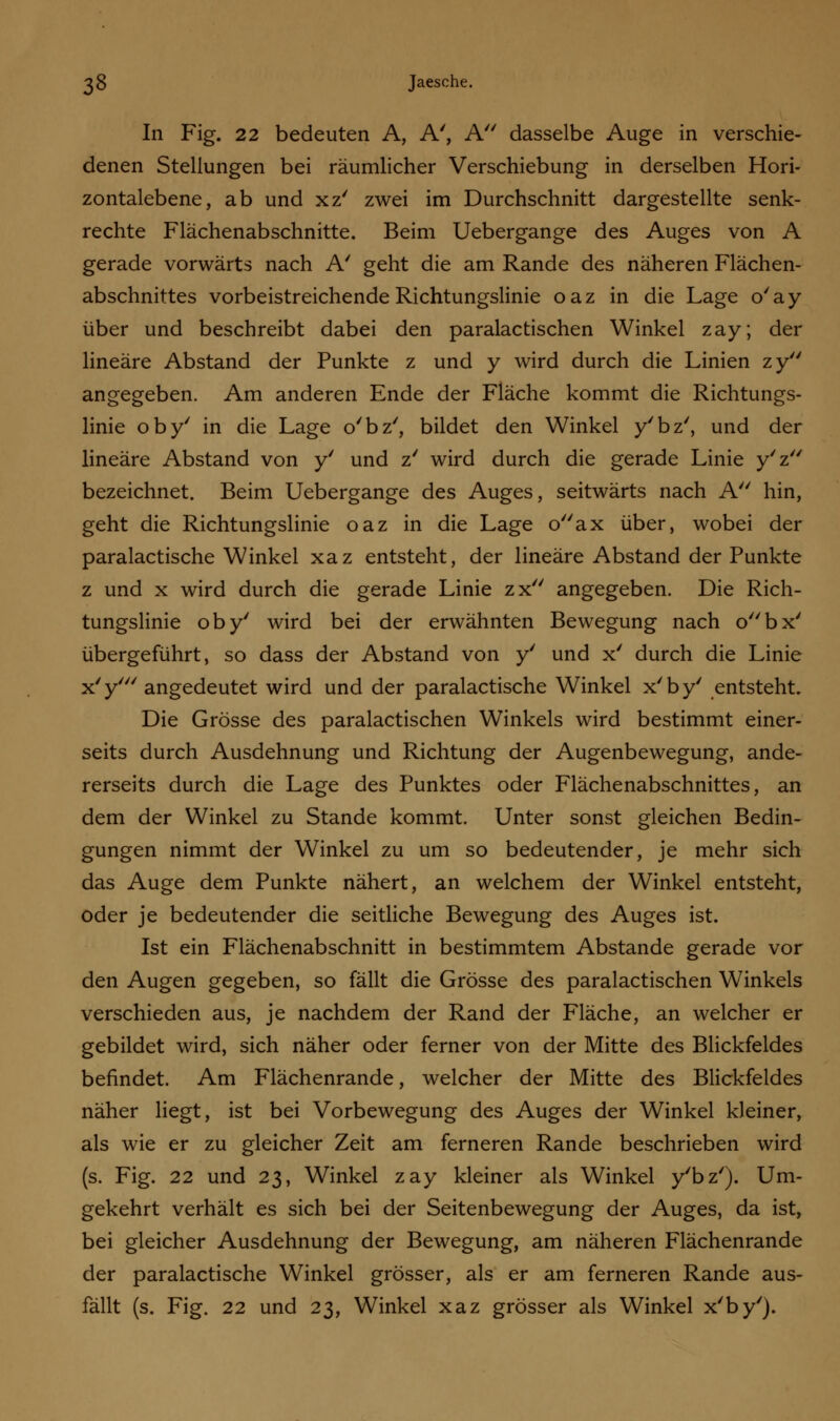 In Fig. 22 bedeuten A, A', A dasselbe Auge in verschie- denen Stellungen bei räumlicher Verschiebung in derselben Hori- zontalebene, ab und xz' zwei im Durchschnitt dargestellte senk- rechte Flächenabschnitte. Beim Uebergange des Auges von A gerade vorwärts nach A' geht die am Rande des näheren Flächen- abschnittes vorbeistreichende Richtungslinie oaz in die Lage o'ay über und beschreibt dabei den paralactischen Winkel zay; der lineare Abstand der Punkte z und y wird durch die Linien zy angegeben. Am anderen Ende der Fläche kommt die Richtungs- linie oby' in die Lage o'bz', bildet den Winkel y'bz', und der lineare Abstand von y' und z' wird durch die gerade Linie y'z bezeichnet. Beim Uebergange des Auges, seitwärts nach A hin, geht die Richtungslinie oaz in die Lage oax über, wobei der paralactische Winkel xaz entsteht, der lineare Abstand der Punkte z und x wird durch die gerade Linie zx angegeben. Die Rich- tungslinie oby' wird bei der erwähnten Bewegung nach obx' übergeführt, so dass der Abstand von y' und x' durch die Linie x'y' angedeutet wird und der paralactische Winkel x'by' entsteht. Die Grösse des paralactischen Winkels wird bestimmt einer- seits durch Ausdehnung und Richtung der Augenbewegung, ande- rerseits durch die Lage des Punktes oder Flächenabschnittes, an dem der Winkel zu Stande kommt. Unter sonst gleichen Bedin- gungen nimmt der Winkel zu um so bedeutender, je mehr sich das Auge dem Punkte nähert, an welchem der Winkel entsteht, oder je bedeutender die seitliche Bewegung des Auges ist. Ist ein Flächenabschnitt in bestimmtem Abstände gerade vor den Augen gegeben, so fällt die Grösse des paralactischen Winkels verschieden aus, je nachdem der Rand der Fläche, an welcher er gebildet wird, sich näher oder ferner von der Mitte des Blickfeldes befindet. Am Flächenrande, welcher der Mitte des Blickfeldes näher liegt, ist bei Vorbewegung des Auges der Winkel kleiner, als wie er zu gleicher Zeit am ferneren Rande beschrieben wird (s. Fig. 22 und 23, Winkel zay kleiner als Winkel y'bz'). Um- gekehrt verhält es sich bei der Seitenbewegung der Auges, da ist, bei gleicher Ausdehnung der Bewegung, am näheren Flächenrande der paralactische Winkel grösser, als er am ferneren Rande aus- fällt (s. Fig. 22 und 23, Winkel xaz grösser als Winkel x'by').