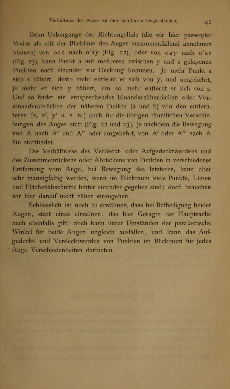 Beim Uebergange der Richtungslinie (die wir hier passender Weise als mit der Blicklinie des Auges zusammenfallend annehmen können) von oaz nach o'ay (Fig. 22), oder von oay nach o'az (Fig. 23), kann Punkt a mit mehreren zwischen y und z gelegenen Punkten nach einander zur Deckung kommen. Je mehr Punkt a sich z nähert, desto mehr entfernt er sich von y, und umgekehrt, je mehr er sich y nähert, um so mehr entfernt er sich von z. Und so findet ein entsprechendes Einandernäherrücken oder Von- einanderabrücken der näheren Punkte (a und b) von den entfern- teren (x, x', y' u. s. w.) auch für die übrigen räumlichen Verschie- bungen des Auges statt (Fig. 22 und 23), je nachdem die Bewegung von A nach A' und A oder umgekehrt, von A' oder A nach A hin stattfindet. Die Verhältnisse des Verdeckt- oder Aufgedecktwerdens und des Zusammenrückens oder Abrückens von Punkten in verschiedener Entfernung vom Auge, bei Bewegung des letzteren, kann aber sehr mannigfaltig werden, wenn im Blickraum viele Punkte, Linien und Flächenabschnitte hinter einander gegeben sind; doch brauchen wir hier darauf nicht näher einzugehen. Schliesslich ist noch zu erwähnen, dass bei Betheiligung beider Augen, statt eines einzelnen, das hier Gesagte der Hauptsache nach ebenfalls gilt; doch kann unter Umständen der paralactische Winkel für beide Augen ungleich ausfallen, und kann das Auf- gedeckt- und Verdecktwerden von Punkten im Blickraum für jedes Auge Verschiedenheiten darbieten.