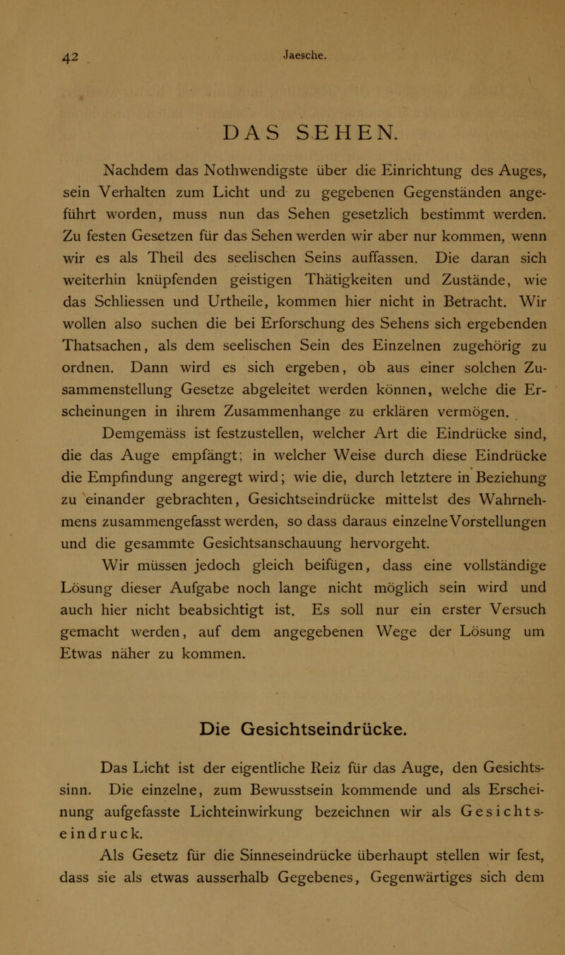 DAS SEHEN. Nachdem das Nothwendigste über die Einrichtung des Auges, sein Verhalten zum Licht und zu gegebenen Gegenständen ange- führt worden, muss nun das Sehen gesetzlich bestimmt werden. Zu festen Gesetzen für das Sehen werden wir aber nur kommen, wenn wir es als Theil des seelischen Seins auffassen. Die daran sich weiterhin knüpfenden geistigen Thätigkeiten und Zustände, wie das Schliessen und Urtheile, kommen hier nicht in Betracht. Wir wollen also suchen die bei Erforschung des Sehens sich ergebenden Thatsachen, als dem seelischen Sein des Einzelnen zugehörig zu ordnen. Dann wird es sich ergeben, ob aus einer solchen Zu- sammenstellung Gesetze abgeleitet werden können, welche die Er- scheinungen in ihrem Zusammenhange zu erklären vermögen. Demgemäss ist festzustellen, welcher Art die Eindrücke sind, die das Auge empfängt; in welcher Weise durch diese Eindrücke die Empfindung angeregt wird; wie die, durch letztere in Beziehung zu einander gebrachten, Gesichtseindrücke mittelst des Wahrneh- mens zusammengefasst werden, so dass daraus einzelne Vorstellungen und die gesammte Gesichtsanschauung hervorgeht. Wir müssen jedoch gleich beifügen, dass eine vollständige Lösung dieser Aufgabe noch lange nicht möglich sein wird und auch hier nicht beabsichtigt ist. Es soll nur ein erster Versuch gemacht werden, auf dem angegebenen Wege der Lösung um Etwas näher zu kommen. Die Gesichtseindrücke. Das Licht ist der eigentliche Reiz für das Auge, den Gesichts- sinn. Die einzelne, zum Bewusstsein kommende und als Erschei- nung aufgefasste Lichteinwirkung bezeichnen wir als Gesichts- eindruck. Als Gesetz für die Sinneseindrücke überhaupt stellen wir fest, dass sie als etwas ausserhalb Gegebenes, Gegenwärtiges sich dem