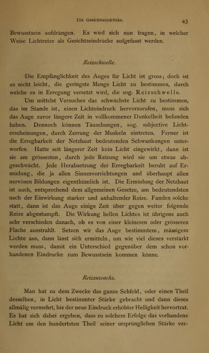 Bewusstsein aufdrängen. Es wird sich nun fragen, in welcher Weise Lichtreize als Gesichtseindrücke aufgefasst werden. Reizschwelle. Die Empfänglichkeit des Auges für Licht ist gross; doch ist es nicht leicht, die geringste Menge Licht zu bestimmen, durch welche es in Erregung versetzt wird, die sog. Reizschwelle. Um mittelst Versuches das schwächste Licht zu bestimmen, das im Stande ist, einen Lichteindruck hervorzurufen, muss sich das Auge zuvor längere Zeit in vollkommener Dunkelheit befunden haben. Dennoch können Täuschungen, sog. subjective Licht- erscheinungen, durch Zerrung der Muskeln eintreten. Ferner ist die Erregbarkeit der Netzhaut bedeutenden Schwankungen unter- worfen. Hatte seit längerer Zeit kein Licht eingewirkt, dann ist sie am grossesten, durch jede Reizung wird sie um etwas ab- geschwächt. Jede Herabsetzung der Erregbarkeit beruht auf Er- müdung, die ja allen Sinnesvorrichtungen und überhaupt allen nervösen Bildungen eigenthümlich ist. Die Ermüdung der Netzhaut ist auch, entsprechend dem allgemeinen Gesetze, am bedeutendsten nach der Einwirkung starker und anhaltender Reize. Fanden solche statt, dann ist das Auge einige Zeit über gegen weiter folgende Reize abgestumpft. Die Wirkung hellen Lichtes ist übrigens auch sehr verschieden danach, ob es von einer kleineren oder grösseren Fläche ausstrahlt. Setzen wir das Auge bestimmtem, massigem Lichte aus, dann lässt sich ermitteln, um wie viel dieses verstärkt werden muss, damit ein Unterschied gegenüber dem schon vor- handenen Eindrucke zum Bewusstsein kommen könne. Reizzuwachs. Man hat zu dem Zwecke das ganze Sehfeld, oder einen Theil desselben, in Licht bestimmter Stärke gebracht und dann dieses allmälig vermehrt, bis der neue Eindruck erhöhter Helligkeit hervortrat. Es hat sich dabei ergeben, dass zu solchem Erfolge das vorhandene Licht um den hundertsten Theil seiner ursprünglichen Stärke ver-