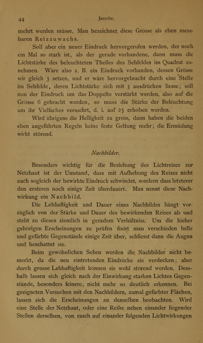mehrt werden müsse. Man bezeichnet diese Grösse als eben mess- baren Reiz zu wachs. Soll aber ein neuer Eindruck hervorgerufen werden, der noch ein Mal so stark ist, als der gerade vorhandene, dann muss die Lichtstärke des beleuchteten Theiles des Sehfeldes im Quadrat zu- nehmen. Wäre also z. B. ein Eindruck vorhanden, dessen Grösse wir gleich 3 setzen, und er wäre hervorgebracht durch eine Stelle im Sehfelde, deren Lichtstärke sich mit 5 ausdrücken Hesse; soll nun der Eindruck um das Doppelte verstärkt werden, also auf die Grösse 6 gebracht werden, so muss die Stärke der Beleuchtung um ihr Vielfaches vermehrt, d. i. auf 25 erhoben werden. Wird übrigens die Helligkeit zu gross, dann haben die beiden eben angeführten Regeln keine feste Geltung mehr; die Ermüdung wirkt störend. Nachbilder. Besonders wichtig für ' die Beziehung des Lichtreizes zur Netzhaut ist der Umstand, dass mit Aufhebung des Reizes nicht auch sogleich der bewirkte Eindruck schwindet, sondern dass letzterer den ersteren noch einige Zeit überdauert. Man nennt diese Nach- wirkung ein Nachbild. Die Lebhaftigkeit und Dauer eines Nachbildes hängt vor- züglich von der Stärke und Dauer des bewirkenden Reizes ab und steht zu diesen ziemlich in geradem Verhältniss. Um die hieher gehörigen Erscheinungen zu prüfen fixirt man verschieden helle und gefärbte Gegenstände einige Zeit über, schliesst dann die Augen und beschattet sie. Beim gewöhnlichen Sehen werden die Nachbilder nicht be- merkt, da die neu eintretenden Eindrücke sie verdecken; aber durch grosse Lebhaftigkeit können sie wohl störend werden. Dess- halb lassen sich gleich nach der Einwirkung starken Lichtes Gegen- stände, besonders feinere, nicht mehr so deutlich erkennen. Bei geeigneten Versuchen mit den Nachbildern, zumal gefärbter Flächen, lassen sich die Erscheinungen an denselben beobachten. Wird eine Stelle der Netzhaut, oder eine Reihe neben einander liegender Stellen derselben, von rasch auf einander folgenden Lichtwirkungen