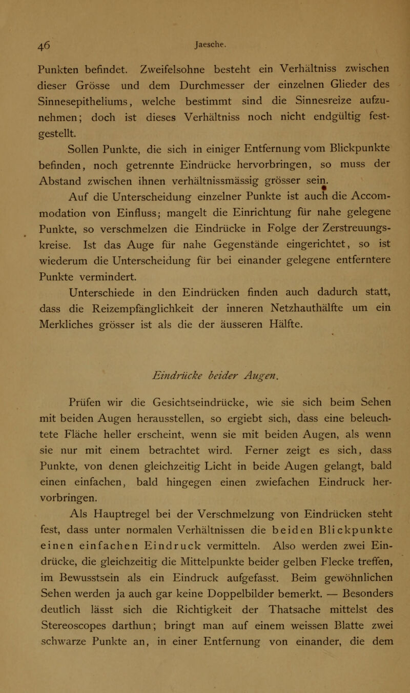 Punkten befindet. Zweifelsohne besteht ein Verhältniss zwischen dieser Grösse und dem Durchmesser der einzelnen Glieder des Sinnesepitheliums, welche bestimmt sind die Sinnesreize aufzu- nehmen; doch ist dieses Verhältniss noch nicht endgültig fest- gestellt. Sollen Punkte, die sich in einiger Entfernung vom Blickpunkte befinden, noch getrennte Eindrücke hervorbringen, so muss der Abstand zwischen ihnen verhältnissmässig grösser sein. Auf die Unterscheidung einzelner Punkte ist auch die Accom- modation von Einfluss; mangelt die Einrichtung für nahe gelegene Punkte, so verschmelzen die Eindrücke in Folge der Zerstreuungs- kreise. Ist das Auge für nahe Gegenstände eingerichtet, so ist wiederum die Unterscheidung für bei einander gelegene entferntere Punkte vermindert. Unterschiede in den Eindrücken finden auch dadurch statt, dass die Reizempfänglichkeit der inneren Netzhauthälfte um ein Merkliches grösser ist als die der äusseren Hälfte. Eindrücke beider Augen. Prüfen wir die Gesichtseindrücke, wie sie sich beim Sehen mit beiden Augen herausstellen, so ergiebt sich, dass eine beleuch- tete Fläche heller erscheint, wenn sie mit beiden Augen, als wenn sie nur mit einem betrachtet wird. Ferner zeigt es sich, dass Punkte, von denen gleichzeitig Licht in beide Augen gelangt, bald einen einfachen, bald hingegen einen zwiefachen Eindruck her- vorbringen. Als Hauptregel bei der Verschmelzung von Eindrücken steht fest, dass unter normalen Verhältnissen die beiden Blickpunkte einen einfachen Eindruck vermitteln. Also werden zwei Ein- drücke, die gleichzeitig die Mittelpunkte beider gelben Flecke treffen, im Bewusstsein als ein Eindruck aufgefasst. Beim gewöhnlichen Sehen werden ja auch gar keine Doppelbilder bemerkt. — Besonders deutlich lässt sich die Richtigkeit der Thatsache mittelst des Stereoscopes darthun; bringt man auf einem weissen Blatte zwei schwarze Punkte an, in einer Entfernung von einander, die dem