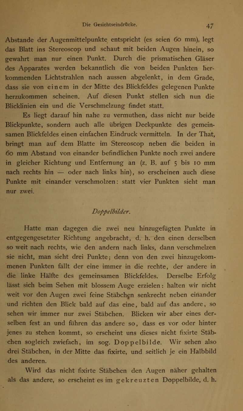 Abstände der Augenmittelpunkte entspricht (es seien 60 mm), legt das Blatt ins Stereoscop und schaut mit beiden Augen hinein, so gewahrt man nur einen Punkt. Durch die prismatischen Gläser des Apparates werden bekanntlich die von beiden Punkten her- kommenden Lichtstrahlen nach aussen abgelenkt, in dem Grade, dass sie von einem in der Mitte des Blickfeldes gelegenen Punkte herzukommen scheinen. Auf diesen Punkt stellen sich nun die Blicklinien ein und die Verschmelzung findet statt. Es liegt darauf hin nahe zu vermuthen, dass nicht nur beide Blickpunkte, sondern auch alle übrigen Deckpunkte des gemein- samen Blickfeldes einen einfachen Eindruck vermitteln. In der That, bringt man auf dem Blatte im Stereoscop neben die beiden in 60 mm Abstand von einander befindlichen Punkte noch zwei andere in gleicher Richtung und Entfernung an (z. B. auf 5 bis 10 mm nach rechts hin — oder nach links hin), so erscheinen auch diese Punkte mit einander verschmolzen: statt vier Punkten sieht man nur zwei. Doppelbilder. Hatte man dagegen die zwei neu hinzugefügten Punkte in entgegengesetzter Richtung angebracht, d. h. den einen derselben so weit nach rechts, wie den andern nach links, dann verschmelzen sie nicht, man sieht drei Punkte; denn von den zwei hinzugekom- menen Punkten fällt der eine immer in die rechte, der andere in die linke Hälfte des gemeinsamen Blickfeldes. Derselbe Erfolg lässt sich beim Sehen mit blossem Auge erzielen: halten wir nicht weit vor den Augen zwei feine Stäbchen senkrecht neben einander und richten den Blick bald auf das eine, bald auf das andere, so sehen wir immer nur zwei Stäbchen. Blicken wir aber eines der- selben fest an und führen das andere so, dass es vor oder hinter jenes zu stehen kommt, so erscheint uns dieses nicht fixirte Stäb- chen sogleich zwiefach, im sog. Doppelbilde. Wir sehen also drei Stäbchen, in der Mitte das fixirte, und seitlich je ein Halbbild des anderen. Wird das nicht fixirte Stäbchen den Augen näher gehalten als das andere, so erscheint es im gekreuzten Doppelbilde, d. h.