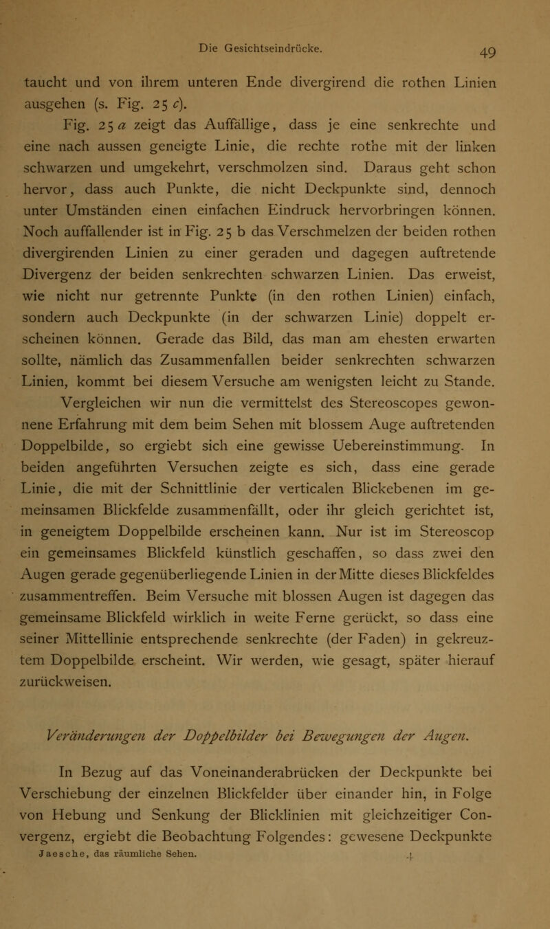 taucht und von ihrem unteren Ende divergirend die rothen Linien ausgehen (s. Fig. 25 c). Fig. 25 a zeigt das Auffällige, dass je eine senkrechte und eine nach aussen geneigte Linie, die rechte rothe mit der linken schwarzen und umgekehrt, verschmolzen sind. Daraus geht schon hervor, dass auch Punkte, die nicht Deckpunkte sind, dennoch unter Umständen einen einfachen Eindruck hervorbringen können. Noch auffallender ist in Fig. 25 b das Verschmelzen der beiden rothen divergirenden Linien zu einer geraden und dagegen auftretende Divergenz der beiden senkrechten schwarzen Linien. Das erweist, wie nicht nur getrennte Punkte (in den rothen Linien) einfach, sondern auch Deckpunkte (in der schwarzen Linie) doppelt er- scheinen können. Gerade das Bild, das man am ehesten erwarten sollte, nämlich das Zusammenfallen beider senkrechten schwarzen Linien, kommt bei diesem Versuche am wenigsten leicht zu Stande. Vergleichen wir nun die vermittelst des Stereoscopes gewon- nene Erfahrung mit dem beim Sehen mit blossem Auge auftretenden Doppelbilde, so ergiebt sich eine gewisse Uebereinstimmung. In beiden angeführten Versuchen zeigte es sich, dass eine gerade Linie, die mit der Schnittlinie der verticalen Blickebenen im ge- meinsamen Blickfelde zusammenfällt, oder ihr gleich gerichtet ist, in geneigtem Doppelbilde erscheinen kann. Nur ist im Stereoscop ein gemeinsames Blickfeld künstlich geschaffen, so dass zwei den Augen gerade gegenüberhegende Linien in der Mitte dieses Blickfeldes zusammentreffen. Beim Versuche mit blossen Augen ist dagegen das gemeinsame Blickfeld wirklich in weite Ferne gerückt, so dass eine seiner Mittellinie entsprechende senkrechte (der Faden) in gekreuz- tem Doppelbilde erscheint. Wir werden, wie gesagt, später hierauf zurückweisen. Veränderungen der Doppelbilder bei Bewegungen der Augen. In Bezug auf das Voneinanderabrücken der Deckpunkte bei Verschiebung der einzelnen Blickfelder über einander hin, in Folge von Hebung und Senkung der Blicklinien mit gleichzeitiger Con- vergenz, ergiebt die Beobachtung Folgendes: gewesene Deckpunkte Jaesche, das räumliche Sehen. i
