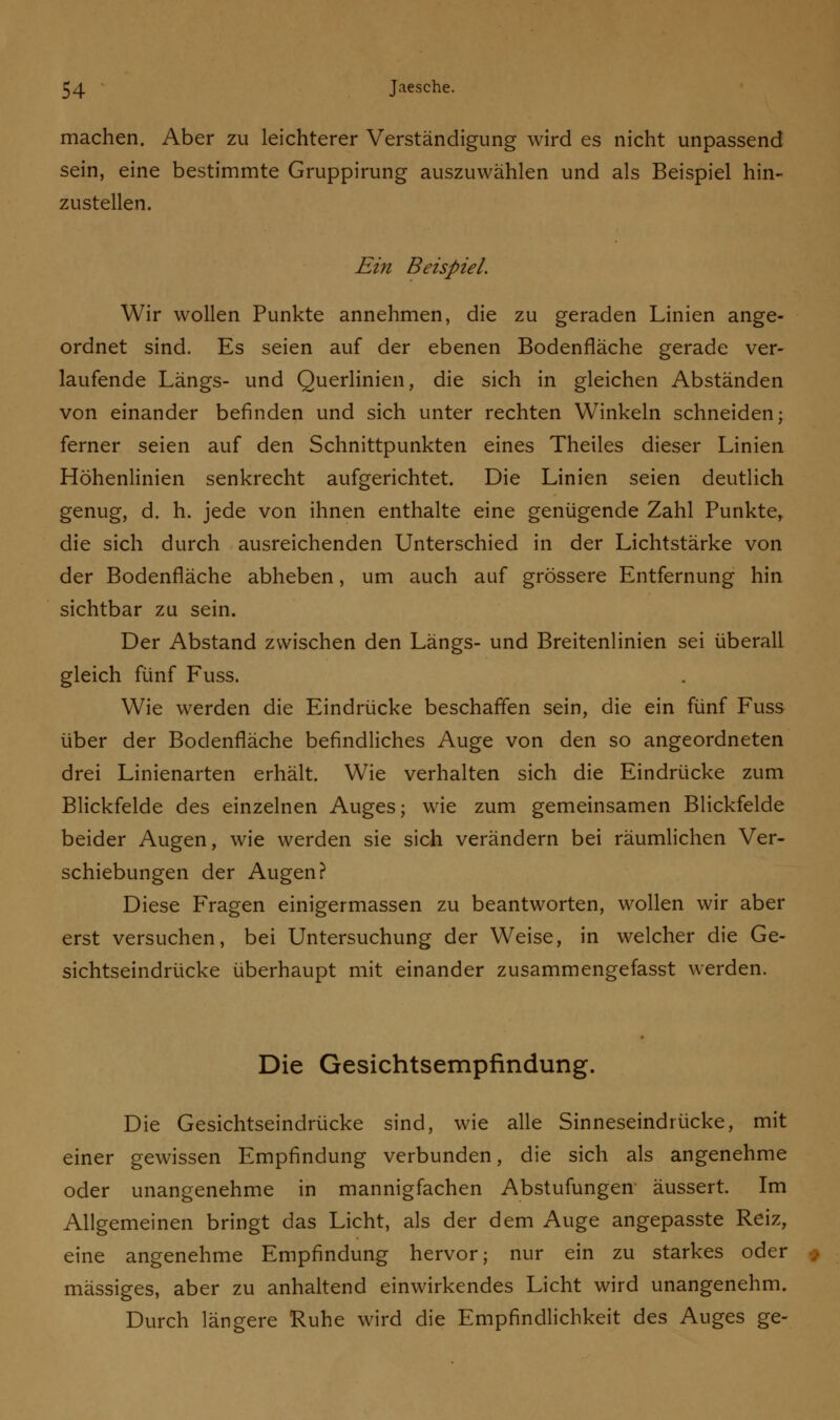 machen. Aber zu leichterer Verständigung wird es nicht unpassend sein, eine bestimmte Gruppirung auszuwählen und als Beispiel hin- zustellen. Ein Beispiel. Wir wollen Punkte annehmen, die zu geraden Linien ange- ordnet sind. Es seien auf der ebenen Bodenfläche gerade ver- laufende Längs- und Querlinien, die sich in gleichen Abständen von einander befinden und sich unter rechten Winkeln schneiden; ferner seien auf den Schnittpunkten eines Theiles dieser Linien Höhenlinien senkrecht aufgerichtet. Die Linien seien deutlich genug, d. h. jede von ihnen enthalte eine genügende Zahl Punkte, die sich durch ausreichenden Unterschied in der Lichtstärke von der Bodenfläche abheben, um auch auf grössere Entfernung hin sichtbar zu sein. Der Abstand zwischen den Längs- und Breitenlinien sei überall gleich fünf Fuss. Wie werden die Eindrücke beschaffen sein, die ein fünf Fuss über der Bodenfläche befindliches Auge von den so angeordneten drei Linienarten erhält. Wie verhalten sich die Eindrücke zum Blickfelde des einzelnen Auges; wie zum gemeinsamen Blickfelde beider Augen, wie werden sie sich verändern bei räumlichen Ver- schiebungen der Augen? Diese Fragen einigermassen zu beantworten, wollen wir aber erst versuchen, bei Untersuchung der Weise, in welcher die Ge- sichtseindrücke überhaupt mit einander zusammengefasst werden. Die Gesichtsempfindung. Die Gesichtseindrücke sind, wie alle Sinneseindrücke, mit einer gewissen Empfindung verbunden, die sich als angenehme oder unangenehme in mannigfachen Abstufungen äussert. Im Allgemeinen bringt das Licht, als der dem Auge angepasste Reiz, eine angenehme Empfindung hervor; nur ein zu starkes oder massiges, aber zu anhaltend einwirkendes Licht wird unangenehm. Durch längere Ruhe wird die Empfindlichkeit des Auges ge-