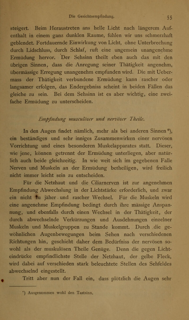steigert. Beim Heraustreten ans helle Licht nach längerem Auf- enthalt in einem ganz dunklen Räume, fühlen wir uns schmerzhaft geblendet. Fortdauernde Einwirkung von Licht, ohne Unterbrechung durch Lidschluss, durch Schlaf, ruft eine ungemein unangenehme Ermüdung hervor. Der Sehsinn theilt eben auch das mit den übrigen Sinnen, dass die Anregung seiner Thätigkeit angenehm, übermässige Erregung unangenehm empfunden wird. Die mit Ueber- mass der Thätigkeit verbundene Ermüdung kann rascher oder langsamer erfolgen, das Endergebniss scheint in beiden Fällen das gleiche zu sein. Bei dem Sehsinn ist es aber wichtig, eine zwei- fache Ermüdung zu unterscheiden. Empfindung musculöser und nervöser Tkeile. In den Augen findet nämlich, mehr als bei anderen Sinnen *), ein beständiges und sehr inniges Zusammenwirken einer nervösen Vorrichtung und eines besonderen Muskelapparates statt. Dieser, wie jene, können getrennt der Ermüdung unterliegen, aber natür- lich auch beide gleichzeitig. In wie weit sich im gegebenen Falle Nerven und Muskeln an der Ermüdung betheiligen, wird freilich nicht immer leicht sein zu entscheiden. Für die Netzhaut und die Ciliarnerven ist zur angenehmen Empfindung Abwechslung in der Lichtstärke erforderlich, und zwar ein nicht tu jäher und rascher Wechsel. Für die Muskeln wird eine angenehme Empfindung bedingt durch ihre massige Anspan- nung, und ebenfalls durch einen Wechsel in der Thätigkeit, der durch abwechselnde Verkürzungen und Ausdehnungen einzelner Muskeln und Muskelgruppen zu Stande kommt. Durch die ge- wöhnlichen Augenbewegungen beim Sehen nach verschiedenen Richtungen hin, geschieht daher dem Bedürfniss der nervösen so- wohl als der muskulösen Theile Genüge. Denn die gegen Licht- eindrücke empfindlichste Stelle der Netzhaut, der gelbe Fleck, wird dabei auf verschieden stark beleuchtete Stellen des Sehfeldes abwechselnd eingestellt. Tritt aber nun der Fall ein, dass plötzlich die Augen sehr *) Ausgenommen wohl den Tastsinn.
