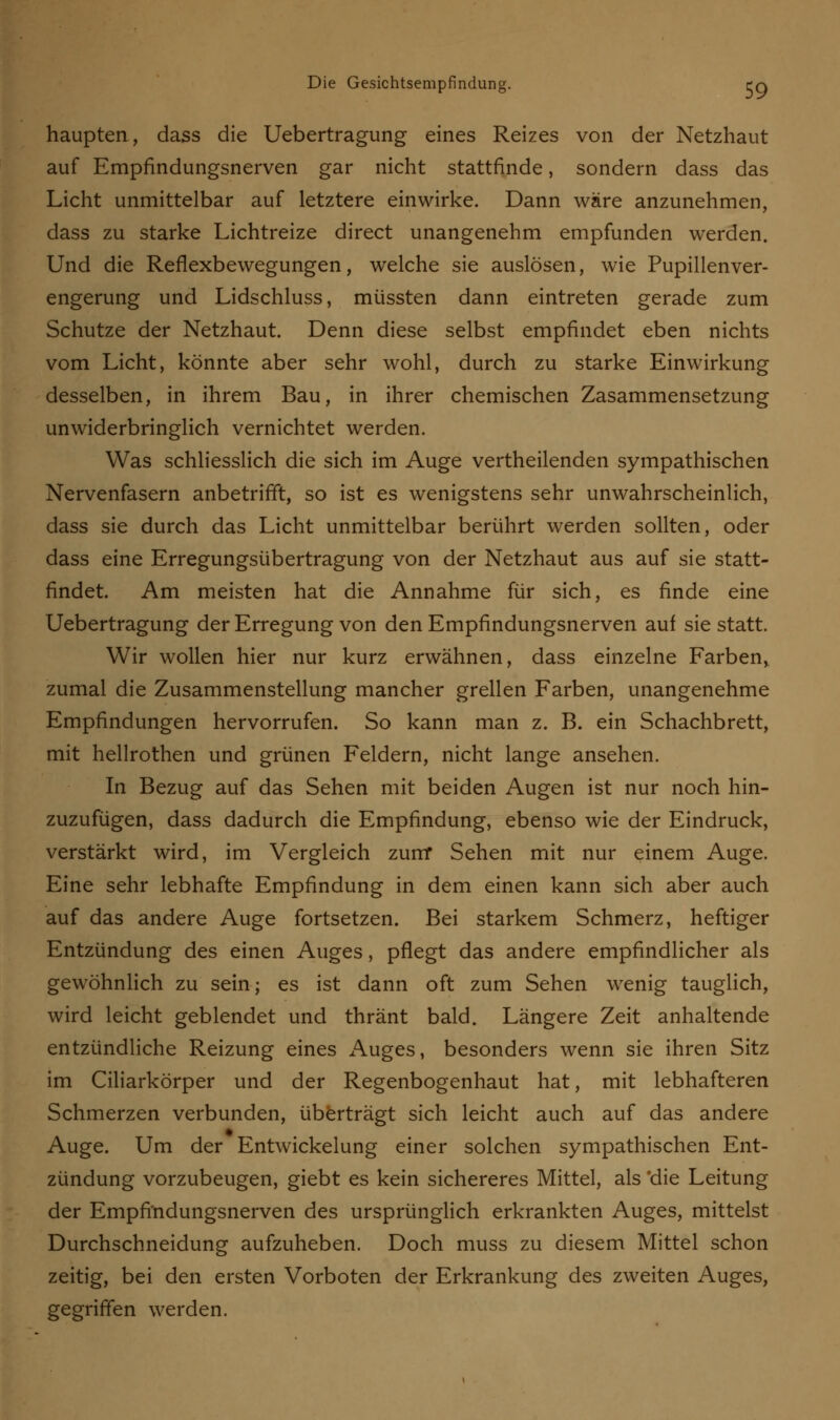 haupten, dass die Uebertragung eines Reizes von der Netzhaut auf Empfindungsnerven gar nicht stattfinde, sondern dass das Licht unmittelbar auf letztere einwirke. Dann wäre anzunehmen, dass zu starke Lichtreize direct unangenehm empfunden werden. Und die Reflexbewegungen, welche sie auslösen, wie Pupillenver- engerung und Lidschluss, müssten dann eintreten gerade zum Schutze der Netzhaut. Denn diese selbst empfindet eben nichts vom Licht, könnte aber sehr wohl, durch zu starke Einwirkung desselben, in ihrem Bau, in ihrer chemischen Zasammensetzung unwiderbringlich vernichtet werden. Was schliesslich die sich im Auge vertheilenden sympathischen Nervenfasern anbetrifft, so ist es wenigstens sehr unwahrscheinlich, dass sie durch das Licht unmittelbar berührt werden sollten, oder dass eine Erregungsübertragung von der Netzhaut aus auf sie statt- findet. Am meisten hat die Annahme für sich, es finde eine Uebertragung der Erregung von den Empfindungsnerven auf sie statt. Wir wollen hier nur kurz erwähnen, dass einzelne Farben, zumal die Zusammenstellung mancher grellen Farben, unangenehme Empfindungen hervorrufen. So kann man z. B. ein Schachbrett, mit hellrothen und grünen Feldern, nicht lange ansehen. In Bezug auf das Sehen mit beiden Augen ist nur noch hin- zuzufügen, dass dadurch die Empfindung, ebenso wie der Eindruck, verstärkt wird, im Vergleich zum Sehen mit nur einem Auge. Eine sehr lebhafte Empfindung in dem einen kann sich aber auch auf das andere Auge fortsetzen. Bei starkem Schmerz, heftiger Entzündung des einen Auges, pflegt das andere empfindlicher als gewöhnlich zu sein; es ist dann oft zum Sehen wenig tauglich, wird leicht geblendet und thränt bald. Längere Zeit anhaltende entzündliche Reizung eines Auges, besonders wenn sie ihren Sitz im Ciliarkörper und der Regenbogenhaut hat, mit lebhafteren Schmerzen verbunden, überträgt sich leicht auch auf das andere Auge. Um der Entwickelung einer solchen sympathischen Ent- zündung vorzubeugen, giebt es kein sichereres Mittel, als 'die Leitung der Empfindungsnerven des ursprünglich erkrankten Auges, mittelst Durchschneidung aufzuheben. Doch muss zu diesem Mittel schon zeitig, bei den ersten Vorboten der Erkrankung des zweiten Auges, gegriffen werden.