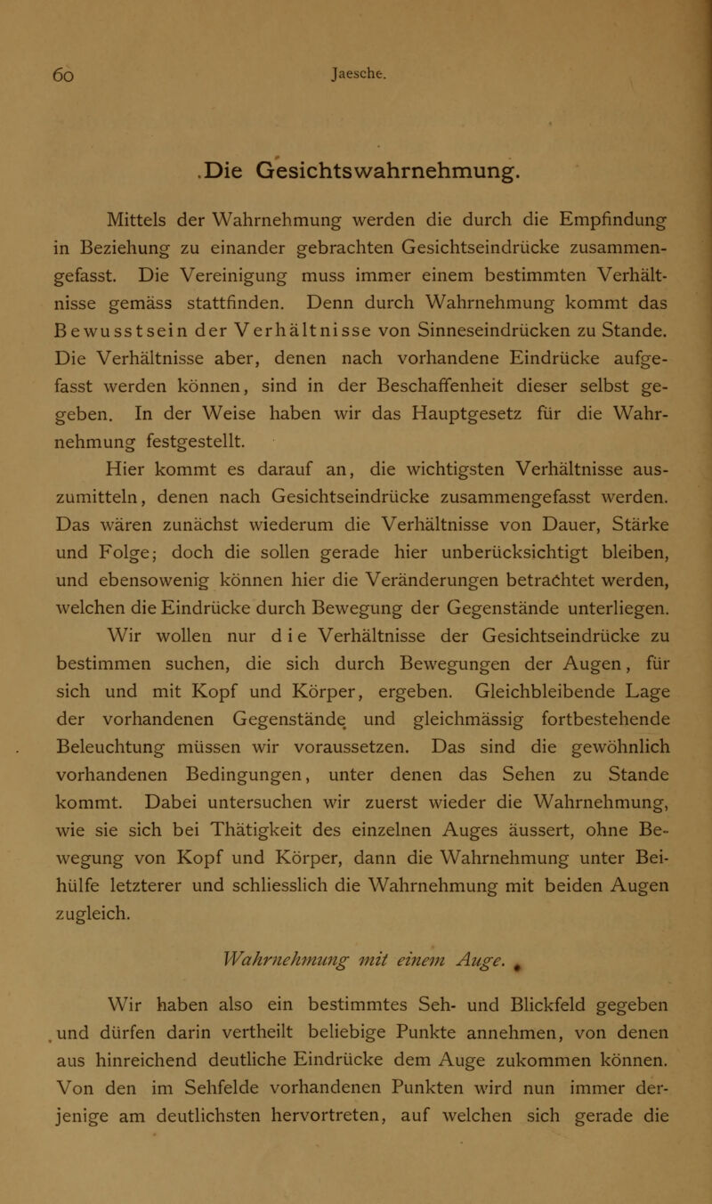 .Die Gesichts Wahrnehmung. Mittels der Wahrnehmung werden die durch die Empfindung in Beziehung zu einander gebrachten Gesichtseindrücke zusammen- gefasst. Die Vereinigung muss immer einem bestimmten Verhält- nisse gemäss stattfinden. Denn durch Wahrnehmung kommt das Bewusstsein der Verhältnisse von Sinneseindrücken zu Stande. Die Verhältnisse aber, denen nach vorhandene Eindrücke aufge- fasst werden können, sind in der Beschaffenheit dieser selbst ge- geben. In der Weise haben wir das Hauptgesetz für die Wahr- nehmung festgestellt. Hier kommt es darauf an, die wichtigsten Verhältnisse aus- zumitteln, denen nach Gesichtseindrücke zusammengefasst werden. Das wären zunächst wiederum die Verhältnisse von Dauer, Stärke und Folge; doch die sollen gerade hier unberücksichtigt bleiben, und ebensowenig können hier die Veränderungen betrachtet werden, welchen die Eindrücke durch Bewegung der Gegenstände unterliegen. Wir wollen nur d i e Verhältnisse der Gesichtseindrücke zu bestimmen suchen, die sich durch Bewegungen der Augen, für sich und mit Kopf und Körper, ergeben. Gleichbleibende Lage der vorhandenen Gegenstände und gleichmässig fortbestehende Beleuchtung müssen wir voraussetzen. Das sind die gewöhnlich vorhandenen Bedingungen, unter denen das Sehen zu Stande kommt. Dabei untersuchen wir zuerst wieder die Wahrnehmung, wie sie sich bei Thätigkeit des einzelnen Auges äussert, ohne Be- wegung von Kopf und Körper, dann die Wahrnehmung unter Bei- hülfe letzterer und schliesslich die Wahrnehmung mit beiden Augen zugleich. Wahrnehmung mit einem Auge. 0 Wir haben also ein bestimmtes Seh- und Blickfeld gegeben und dürfen darin vertheilt beliebige Punkte annehmen, von denen aus hinreichend deutliche Eindrücke dem Auge zukommen können. Von den im Sehfelde vorhandenen Punkten wird nun immer der- jenige am deutlichsten hervortreten, auf welchen sich gerade die