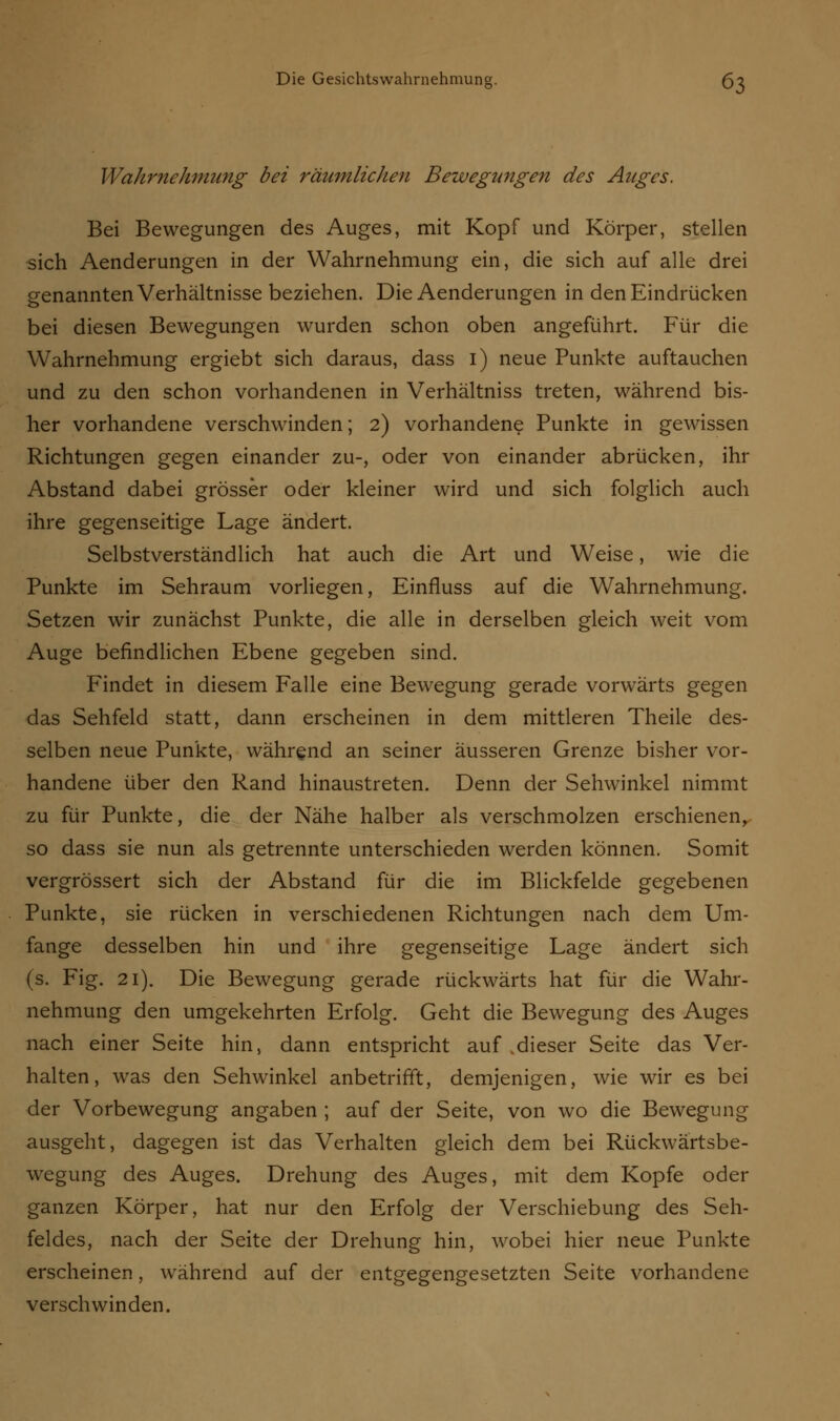Wahrnehmung bei räumlichen Bewegungen des Auges. Bei Bewegungen des Auges, mit Kopf und Körper, stellen sich Aenderungen in der Wahrnehmung ein, die sich auf alle drei genannten Verhältnisse beziehen. Die Aenderungen in den Eindrücken bei diesen Bewegungen wurden schon oben angeführt. Für die Wahrnehmung ergiebt sich daraus, dass 1) neue Punkte auftauchen und zu den schon vorhandenen in Verhältniss treten, während bis- her vorhandene verschwinden; 2) vorhandene Punkte in gewissen Richtungen gegen einander zu-, oder von einander abrücken, ihr Abstand dabei grösser oder kleiner wird und sich folglich auch ihre gegenseitige Lage ändert. Selbstverständlich hat auch die Art und Weise, wie die Punkte im Sehraum vorliegen, Einfluss auf die Wahrnehmung. Setzen wir zunächst Punkte, die alle in derselben gleich weit vom Auge befindlichen Ebene gegeben sind. Findet in diesem Falle eine Bewegung gerade vorwärts gegen das Sehfeld statt, dann erscheinen in dem mittleren Theile des- selben neue Punkte, während an seiner äusseren Grenze bisher vor- handene über den Rand hinaustreten. Denn der Sehwinkel nimmt zu für Punkte, die der Nähe halber als verschmolzen erschienen, so dass sie nun als getrennte unterschieden werden können. Somit vergrössert sich der Abstand für die im Blickfelde gegebenen Punkte, sie rücken in verschiedenen Richtungen nach dem Um- fange desselben hin und ihre gegenseitige Lage ändert sich (s. Fig. 21). Die Bewegung gerade rückwärts hat für die Wahr- nehmung den umgekehrten Erfolg. Geht die Bewegung des Auges nach einer Seite hin, dann entspricht auf dieser Seite das Ver- halten, was den Sehwinkel anbetrifft, demjenigen, wie wir es bei der Vorbewegung angaben ; auf der Seite, von wo die Bewegung ausgeht, dagegen ist das Verhalten gleich dem bei Rückwärtsbe- wegung des Auges. Drehung des Auges, mit dem Kopfe oder ganzen Körper, hat nur den Erfolg der Verschiebung des Seh- feldes, nach der Seite der Drehung hin, wobei hier neue Punkte erscheinen, während auf der entgegengesetzten Seite vorhandene verschwinden.