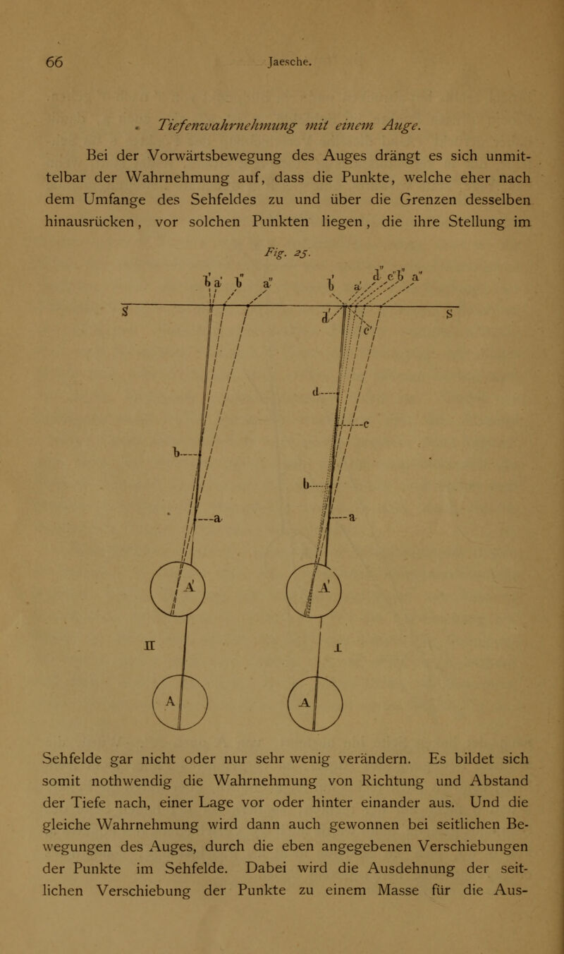 TiefenwahrneJimung mit einem Auge. Bei der Vorwärtsbewegung des Auges drängt es sich unmit- telbar der Wahrnehmung auf, dass die Punkte, welche eher nach dem Umfange des Sehfeldes zu und über die Grenzen desselben hinausrücken, vor solchen Punkten liegen, die ihre Stellung im Fig. 25. b a b a d et) a •^ <''s's 's' Sehfelde gar nicht oder nur sehr wenig verändern. Es bildet sich somit nothwendig die Wahrnehmung von Richtung und Abstand der Tiefe nach, einer Lage vor oder hinter einander aus. Und die gleiche Wahrnehmung wird dann auch gewonnen bei seitlichen Be- wegungen des Auges, durch die eben angegebenen Verschiebungen der Punkte im Sehfelde. Dabei wird die Ausdehnung der seit- lichen Verschiebung der Punkte zu einem Masse für die Aus-
