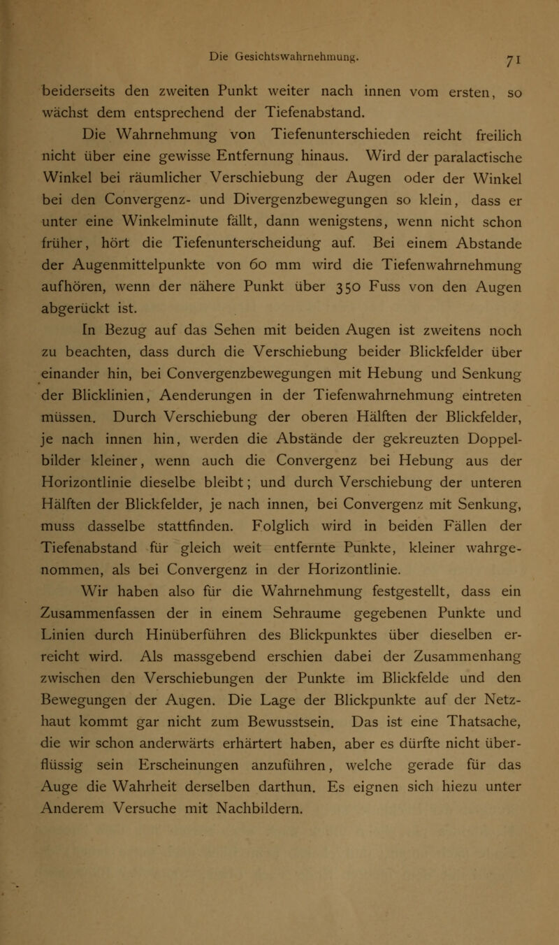 beiderseits den zweiten Punkt weiter nach innen vom ersten, so wächst dem entsprechend der Tiefenabstand. Die Wahrnehmung von Tiefenunterschieden reicht freilich nicht über eine gewisse Entfernung hinaus. Wird der paralactische Winkel bei räumlicher Verschiebung der Augen oder der Winkel bei den Convergenz- und Divergenzbewegungen so klein, dass er unter eine Winkelminute fällt, dann wenigstens, wenn nicht schon früher, hört die Tiefenunterscheidung auf. Bei einem Abstände der Augenmittelpunkte von 60 mm wird die Tiefenwahrnehmung aufhören, wenn der nähere Punkt über 350 Fuss von den Augen abgerückt ist. In Bezug auf das Sehen mit beiden Augen ist zweitens noch zu beachten, dass durch die Verschiebung beider Blickfelder über einander hin, bei Convergenzbewegungen mit Hebung und Senkung der Blicklinien, Aenderungen in der Tiefenwahrnehmung eintreten müssen. Durch Verschiebung der oberen Hälften der Blickfelder, je nach innen hin, werden die Abstände der gekreuzten Doppel- bilder kleiner, wenn auch die Convergenz bei Hebung aus der Horizontlinie dieselbe bleibt; und durch Verschiebung der unteren Hälften der Blickfelder, je nach innen, bei Convergenz mit Senkung, muss dasselbe stattfinden. Folglich wird in beiden Fällen der Tiefenabstand für gleich weit entfernte Punkte, kleiner wahrge- nommen, als bei Convergenz in der Horizontlinie. Wir haben also für die Wahrnehmung festgestellt, dass ein Zusammenfassen der in einem Sehraume gegebenen Punkte und Linien durch Hinüberführen des Blickpunktes über dieselben er- reicht wird. Als massgebend erschien dabei der Zusammenhang zwischen den Verschiebungen der Punkte im Blickfelde und den Bewegungen der Augen. Die Lage der Blickpunkte auf der Netz- haut kommt gar nicht zum Bewusstsein. Das ist eine Thatsache, die wir schon anderwärts erhärtert haben, aber es dürfte nicht über- flüssig sein Erscheinungen anzuführen, welche gerade für das Auge die Wahrheit derselben darthun. Es eignen sich hiezu unter Anderem Versuche mit Nachbildern.