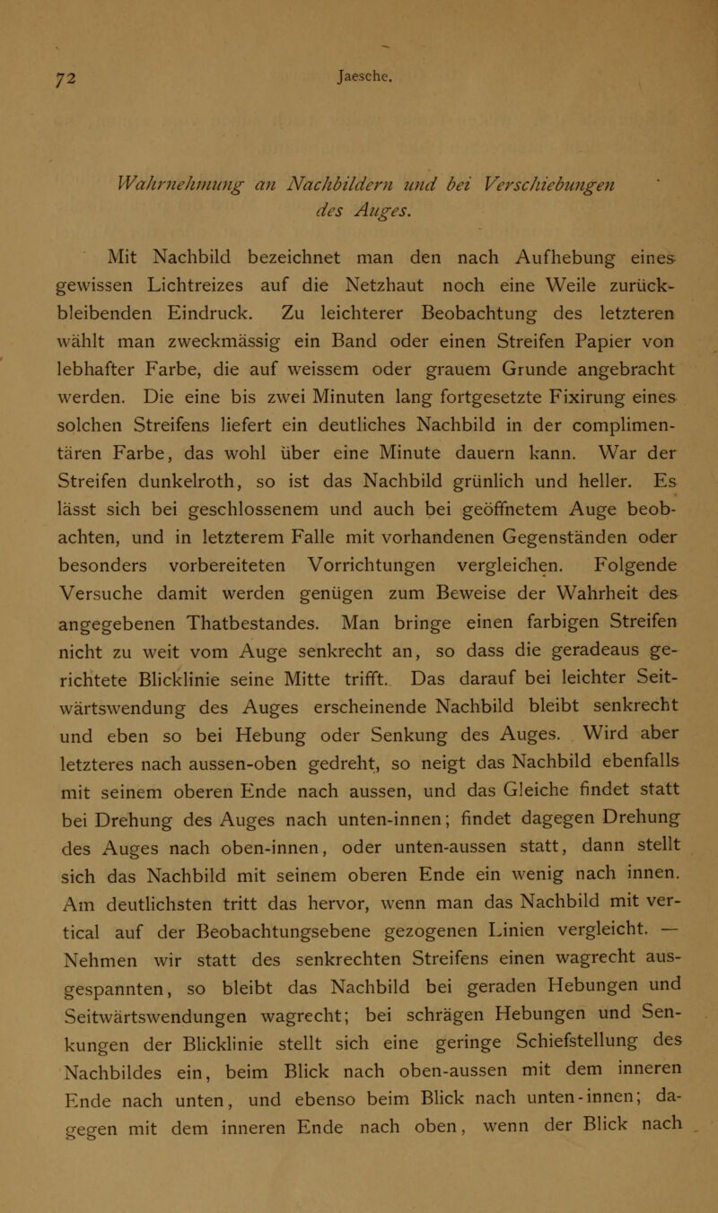 Wahrnehmung an Nachbildern und bei Verschiebungen des Auges. Mit Nachbild bezeichnet man den nach Aufhebung eines gewissen Lichtreizes auf die Netzhaut noch eine Weile zurück- bleibenden Eindruck. Zu leichterer Beobachtung des letzteren wählt man zweckmässig ein Band oder einen Streifen Papier von lebhafter Farbe, die auf weissem oder grauem Grunde angebracht werden. Die eine bis zwei Minuten lang fortgesetzte Fixirung eines solchen Streifens liefert ein deutliches Nachbild in der complimen- tären Farbe, das wohl über eine Minute dauern kann. War der Streifen dunkelroth, so ist das Nachbild grünlich und heller. Es lässt sich bei geschlossenem und auch bei geöffnetem Auge beob- achten, und in letzterem Falle mit vorhandenen Gegenständen oder besonders vorbereiteten Vorrichtungen vergleichen. Folgende Versuche damit werden genügen zum Beweise der Wahrheit des angegebenen Thatbestandes. Man bringe einen farbigen Streifen nicht zu weit vom Auge senkrecht an, so dass die geradeaus ge- richtete Blicklinie seine Mitte trifft. Das darauf bei leichter Seit- wärtswendung des Auges erscheinende Nachbild bleibt senkrecht und eben so bei Hebung oder Senkung des Auges. Wird aber letzteres nach aussen-oben gedreht, so neigt das Nachbild ebenfalls mit seinem oberen Ende nach aussen, und das Gleiche findet statt bei Drehung des Auges nach unten-innen; findet dagegen Drehung des Auges nach oben-innen, oder unten-aussen statt, dann stellt sich das Nachbild mit seinem oberen Ende ein wenig nach innen. Am deutlichsten tritt das hervor, wenn man das Nachbild mit ver- tical auf der Beobachtungsebene gezogenen Linien vergleicht. — Nehmen wir statt des senkrechten Streifens einen wagrecht aus- gespannten, so bleibt das Nachbild bei geraden Hebungen und Seitwärtswendungen wagrecht; bei schrägen Hebungen und Sen- kungen der Blicklinie stellt sich eine geringe Schiefstellung des Nachbildes ein, beim Blick nach oben-aussen mit dem inneren Ende nach unten, und ebenso beim Blick nach unten-innen; da- gegen mit dem inneren Ende nach oben, wenn der Blick nach